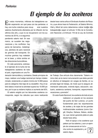 7
En estos momentos, millones de trabajadores es-
tán esperando ver qué pasa con las paritarias: si
hay una lucha colectiva para recup erar nuestros
salarios (fuertemente afectados por la inflación de los
últimos dos año, y que no se recuperaron con los au-
mentos de 2014), o si seguimos
perdiendo salario real. En ese
marco, se suceden las nego-
ciaciones y los conflictos: hay
paros de bancarios, metalúrgi-
cos, planteos de paro nacional
de gremios del transporte. En
muchos gremios hay malestar
en la base, y oídos sordos en
las direcciones burocráticas.
En este panorama, sobresa-
le el ejemplo de la lucha de los
trabajadores aceiteros de todo
el país, organizados en una Fe-
deración democrática y combativa. Desde principios de
mayo, realizan una huelga nacional por tiempo indeter-
minado, reclamando un salario mínimo de 14.900 pesos
para la categoría más baja de su escalafón. Hoy el sa-
lario básico inicial de la actividad supera los 10.000 pe-
sos, por lo que su reclamo implica un aumento del 42%.
El salario exigido por los laburantes aceiteros co-
rresponde, según los cálculos que viene realizando
desde hace varios años el Sindicato Aceitero de Rosa-
rio y que ahora hace la Federación, al Salario Mínimo,
Vital y Móvil tal como deberíamos cobrar tod@s l@s
trabajador@s según el artículo 14 Bis de la Constitu-
ción Nacional y el Artículo 116 de la Ley de Contrato
de Trabajo. Ese artículo dice claramente: “Salario mí-
nimo vital, es la menor remuneración que debe percibir
en efectivo el trabajador sin cargas de familia, en su
jornada legal de trabajo, de modo que le asegure ali-
mentación adecuada, vivienda digna, educación, ves-
tuario, asistencia sanitaria, transporte, esparcimiento,
vacaciones y previsión”.
En esta Huela Nacional, los aceiteros de todo el país
realizaron un piquete en los accesos
del puerto de San Lorenzo, un punto
fundamental para las exportaciones
de aceites y de sojas de las grandes
multinacionales aceiteras (como Car-
gill, Dreyfus, Deheza, Nidera, etcéte-
ra), que vienen ganando plata en pala
desde hace años.
Todo el apoyo a los aceiteros que
pelean por los salarios, y son un ejem-
plo de consecuencia en la lu-
cha contra la explotación y el
salario digno.
El ejemplo de los aceiteros
Paritarias
 