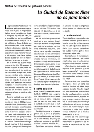 La problemática habitacional, y la
falta de políticas en esa materia,
no es nada nueva, es responsabili-
dad de todos los gobiernos, desde
la huelga de inquilinos en 1907, en
la actualidad no se ha modificado
mucho esa realidad de aquel 1907,
los políticos se llenan la boca con
mentiras electorales, con el plan este
o el proyecto aquel, o esa otra ley,
que promete solucionar el problema,
todo es humo para mantener tranqui-
la a la inmensa mayoría de vecinos
de esta ciudad que tiene la necesi-
dad de un techo para su familia.
En la Ciudad de Buenos Aires,
mueren entre 80 y 90 personas al
año en situación de calle, estos he-
chos son algunos de los casos que
los funcionarios aunque ven, no les
importa; mientras tanto, malgastan
una fortuna de la plata de los ve-
cinos, en maquillar la ciudad para
que los más poderosos, los turistas
europeos y norteamericanos vean
una hermosa metrópolis, con sus
parques, un moderno sistema de
transporte, y hasta su policía al estilo
británico.
Pero la realidad pasa por otro
lado, la Ciudad de Buenos Aires
cuenta con más de 5000 personas
en situación de vulnerabilidad habi-
tacional, cientos de casas tapiadas,
brutales desalojos, tantos de casas
como de terrenos ociosos. Uno de
los casos más resonantes fue el
brutal desalojo del parque Indoa-
mericano, en diciembre 2012, con
el saldo de 1500 familias desaloja-
das y 3 muertos. El 3 de agosto de
2014 se produjo otro desalojo de
tierras en el Barrio Papa Francisco,
con un saldo de 500 familias des-
alojadas y 6 detenidos, por la po-
licía Metropolitana y Gendarmería
Nacional
En los Hospitales porteños uno
puede ver la gran cantidad de per-
sonas que duermen en las guardias,
gran parte de la sociedad los toma
como fantasmas nocturnos, tam-
bién se los ve bajos los puentes de
las autopistas, eso los gobiernos no
lo ven. También tenemos el caso del
siniestro mercado inmobiliario, con
la construcción de grandes empren-
dimientos comerciales, como el que
se desarrolla en lo que se conoce
como la manzana 66 de Balvanera,
o el lujoso bar que se plantea dentro
del parque Chacabuco y el del Par-
que 3 de febrero, o la Ribera en La
Boca. En este último caso para lle-
var adelante el proyecto habría que
desalojar a centenares de familias.
Y como solución
Hace 10 años que existe en la Ciu-
dad la ley 341/960 para coopera-
tivas de vivienda que en un princi-
pio fue pensado como respuesta
para los sectores más bajos pero
la realidad demuestra que es inal-
canzable para ese gran sector de
la población.
También tenemos el programa
“primer casa B.A.” es el programa
de créditos hipotecarios que dice te-
ner la tasa más baja del país y que
fue lanzado en conjunto por el IVC y
el Banco Ciudad en Junio de 2012.
Por si esto fuera poco, este año
el gobierno nos trae un engaño de
última generación, el plan “Alquilar
se puede”
La cruda realidad
Y mientras tanto, nosotros los más
humildes tenemos que ver desde la
vereda, como los gobiernos cada
día nos van expulsando de la ciu-
dad o como nos van matando en
los crudos inviernos por no tener
un lugar en donde vivir.
Cuando hartos de manoseos re-
sistimos los desalojos, nos planta-
mos frente a este atropello, somos
estigmatizados como los violentos.
¿Pero tenemos que aceptar sus
engaños en las promesas que nos
hacen en campaña?, ¿tenemos que
ser sumisos como corderos, cuando
sin respetar niños, ancianos, nos tiran
a la calle?.
Tenemos derecho a una vivien-
da digna a tener un techo para
nuestras familias, el poder llegar
a casa y llamarla, ¡Nuestro hogar!.
Por eso también es nuestro dere-
cho dar batalla para tener un techo
para nuestras familias, el poder mi-
rar a la cara a nuestros hijos, cada
día al volver después del trabajo,
sabiendo que el techo en donde
vivimos es nuestro refugio, nues-
tra morada, y poder decir, “dulces
sueños mi familia”, sin el miedo a
poder perder el techo.
Violento es este sistema capi-
talista perverso que niega siste-
máticamente la posibilidad de de-
sarrollo y crecimiento de los más
humildes
La Ciudad de Buenos Aires
no es para todos
Política de vivienda del gobierno porteño
 