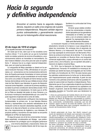 Hacia la segunda
y definitiva independencia
6
Encontrar el camino hacia la segunda indepen-
dencia, requiere un salto a los orígenes de nuestra
primera independencia. Requiere señalar algunos
puntos sobresalientes y generalmente oscureci-
dos por la historiografía oficial reaccionaria.
25 de mayo de 1810 el origen
¿Fue aquella asonada una revolución?
Sin duda que lo fue, claro que no fue socialista como
muchos critican. Y no lo podía ser ya que la humanidad
recién se estaba quitando de encima el feudalismo y eco-
nómicamente todavía se transitaba el mercantilismo. Es
decir todavía faltaban unos años para dar paso al captita-
lismo. Y tampoco fue en su origen nacional independen-
tista, pero sin duda fue democrática
La vanguardia de Mayo asentaba su ideario en la cer-
cana revolución francesa (1799), afirmándose en sus prin-
cipios y en consonancia con los revolucionarios democrá-
ticos de España peninsular fomentaban el mismo principio
para nuestras tierras, ya que consideraban al mundo hispá-
nico como una unidad. En España al mismo tiempo que las
fuerzas democráticas (entre las que militaba el joven oficial
José de San Martín) que lideraban la guerra de liberación
nacional contra Napoleón, construían la primera república y
se daban la primera constitución democrática (Cadiz 1812)
que terminaba con el absolutismo. En tanto que en el Río
de La Plata se desalojó del poder al virrey Cisneros y su
burocracia monárquica reemplazándola por una Junta Po-
pular siguiendo el ejemplo de la Junta de Cádiz.
En el mayo revolucionario confluyeron tres tendencias
fundamentales: la primera era la que lideraba Mariano
Moreno y representaba a los sectores radicalizados de la
revolución contra la reacción absolutista española, se afir-
maban en la idea de la Nación en armas contra los realis-
tas y las maquinaciones de Inglaterra y sus intereses. El
proyecto político y económico de este sector se encuentra
reflejado en el Plan de Operaciones.
El segundo grupo era el de los comerciantes monopo-
listas españoles, encabezados por Alzaga, que preten-
dían mantener los privilegios que le otorgaba pertenecer
a la minoría absolutista y reaccionaria. Estos son
los que en el Cabildo Abierto del 22 de mayo de-
fendieron la continuidad del Virrey
Cisneros1
,
El tercer grupo estaba constitui-
do por los comerciantes e importa-
dores (apoyados por los ganaderos)
interesados en el tráfico con Ingla-
terra y con el comercio exterior en
general. Su representante más no-
table sería Bernardino Rivadavia.
La revolución impulsó un frente democrático contra el
absolutismo reinante en la época a cuya vanguardia es-
taban los morenistas. Sin embargo tras el asesinato de
Mariano Moreno y la instauración del primer Triunvirato
que trajo aparejado la entronización de Bernardino Riva-
davia se produce el principio de la derrota. Y en los años
siguientes se consolida en Buenos Aires una burguesía
comercial anglocriolla y cipaya afirmada en el control del
puerto único y de la Aduana, que se apoderó del poder y
traicionó el objetivo inicial de Mayo.
En 1814, tras la liberación de España de las tropas
napoleónicas, Fernando VII restableció la monarquía ab-
solutista que abolió las leyes promulgadas por las Cortes
de Cádiz y la Constitución de 1812. De esta manera para
los patriotas sudamericanos la lucha por la democratiza-
ción hispanoamericana quedó enterrada. A partir de ese
momento a los patriotas americanos sólo les quedaba im-
pulsar la ruptura total con España e independizarse. Para-
lelamente que en Cuyo organizaba el ejército que liberaría
Chile y realizaba la primer experiencia de capitalismo de
Estado2
, el general José de San Martin aguijoneaba a los
diputados reunidos en Tucumán para que declararan la
1- Entre los participantes del Cabildo Abierto del 22 de mayo
de 1810, existió un grupo llamado “Los Peninsulares”, acau-
dillados por Martín de Álzaga que preconizaban la continui-
dad del virrey Cisneros. Entre ellos estaba José Martínez de
Hoz, comerciante, contrabandista, esclavista, que ese día
expresó -según consta en las actas del Cabildo- que no en-
contraba “bastantes datos para considerar necesaria la re-
moción del Excelentísimo Señor Virrey”
2- Siendo gobernador de Cuyo, San Martín instauró una
suerte de capitalismo de Estado, que expropió a los españo-
les, aplicó un régimen tributario que gravaba a los comer-
ciantes exportadores, a los terratenientes, estableció contri-
buciones extraordinarias, desarrolló la industria y la minería.
Planificó la economía, realizando obras de ingeniería que
ampliaron y sanearon los canales de riego y extendió
las áreas cultivables. Mejoró las comunicaciones, florecie-
ron las curtiembres, los tejidos y la talabartería. Creció la
producción alimenticia. En síntesis demostró que se podía
desarrollar sin empréstitos de la banca extranjera.
 