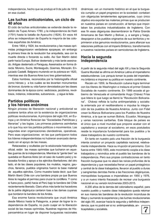 7
independencia, hecho que se produjo el 9 de julio de 1816
en esa ciudad.
Las luchas anticoloniales, un ciclo de
40 años
El ciclo de luchas anticoloniales se extiende desde la re-
belión de Tupac Amaru 1780, y la independencia de Haití
(1791) hasta la batalla de Ayacucho (1824). En esos 44
años se independizan de España la mayoría de las colo-
nias españolas de América.
Entre 1804 y 1824, los revolucionarios y las masas opri-
midas protagonizaron verdaderas epopeyas; sin embargo
la primera línea de la revolución fue aniquilada, sea con la
muerte directa o forzando su exilio. Así San Martín debió
partir hacia Europa, Bolívar desterrado y más tarde asesina-
do. Artigas desterrado a Paraguay. Asesinados en forma di-
recta: Moreno, Sucre, Monteagudo, Güemes, Morazán. En-
juiciado Castelli. Belgrano muriendo en la pobreza en 1820,
mientras ese día Buenos Aires tuvo tres gobernadores.
Estos hombres, reconocidos por la historiografía oficial
como héroes y a los cuales se les levantan monumentos
de bronce; durante su vida fueron denostados por las clases
dominantes de la época como: sediciosos, jacobinos, revol-
tosos, indianos, indecentes, subversivos…y sigue la lista.
Partidos políticos
y los héroes anónimos
Ningún proceso de liberación nacional y anticolonial se
sostiene tantos años sin la existencia de organizaciones
políticas revolucionarias. A principios del siglo XIX, en Eu-
ropa y en América florecían las “Sociedades Patrióticas y
literarias” y las logias. Las primeras podemos asimilarlas
a lo que hoy son los partidos políticos o movimientos. Las
segundas eran organizaciones clandestinas, operativas.
Pero esas organizaciones en las que participaron todos
los líderes independentistas no hubieran avanzado dema-
siado sin el apoyo de las masas.
Retaceadas y ocultadas por la edulcorada historiografía
oficial, están las masas oprimidas que lucharon en aque-
llas guerras de la independencia. Mientras la “gente bien” se
quedaba en Buenos Aires (en el caso de nuestro país) y re-
taceaba fondos y apoyo a los ejércitos libertadores; del otro
lado, el de las clases populares, los mulatos, negros, gau-
chos, llaneros, pueblos originarios fueron la base material
de aquellos ejércitos. Como muestra basta decir, que San
Martín liberó Chile con una bandera propia ya que Buenos
Aires le negaba el permiso para cruzar la cordillera. Y como
si fuera poco, partió hacia el Perú bajo la bandera del Chile
recientemente liberado. Claro años más tarde los hacedores
de la patria oligárquica cantaron loas a las damas cuyanas
que bordaron la bandera de los Andes.
Esa enorme fuerza revolucionaria que cruzó América
desde México hasta la Patagonia, a pesar de lograr la in-
dependencia de España, no pudo cuajar en la liberación
social de las masas oprimidas. Nuestras regiones de His-
panoamérica en lugar de disponer burguesías nacionales
dinámicas –en un momento histórico en el que la burgue-
sía cumplía un papel progresivo en la sociedad- contaban
con oligarquías terratenientes agropecuarias, cuyo único
objetivo era exportar las materias primas que se producían
en nuestros países en construcción; al tiempo que impor-
taban los productos industrializados de Inglaterra. Con
ese fin esas oligarquías desmembraron la Patria Grande
Americana de San Martín y Bolívar, y, a sangre y fuego,
despojaron a los pueblos originarios de sus territorios y re-
primieron a los genuinos revolucionarios, para afianzar sus
relaciones políticas con el Imperio Británico, transformando
a nuestros nacientes países en semicolonias de Inglaterra.
Hacia la segunda
independencia
A partir de la segunda mitad del siglo XX y tras la Segunda
Guerra Mundial se afirma en América Latina el imperialismo
estadounidense. Los yanquis toman la posta del imperialis-
mo británico e imponen su política en nuestro continente.
Recién en 1959, la Revolución cubana logra terminar
con los títeres de Washington e instaura el primer Estado
Socialista de nuestro continente. En 1999 accede al go-
bierno de Venezuela el comandante Hugo Chávez Frías
que lidera lo que luego se llamó la “Revolución Bolivaria-
na”. Chávez reflota la lucha antiimperialista y socialis-
ta enterrada por el neoliberalismo e impulsa la integra-
ción de los pueblos de Nuestra América. Junto con Fidel
crean la Alianza Bolivariana para los Pueblos de Nuestra
América, a la que se suman Bolivia, Ecuador, Nicaragua
y varias naciones caribeñas. Este bloque de países es
el único que a nivel mundial que propone acabar con el
capitalismo y avanzar al socialismo, en esos postulados
reside la importancia fundamental para los pueblos y la
clase trabajadora de nuestro continente.
En tanto en nuestro país una fracción de la burguesía
intenta construir un proyecto capitalista nacional, relativa-
mente independiente. Hace su irrupción el peronismo. Con
fuerza entre 1945-1955, este movimiento coopta a la clase
trabajadora y reivindica ante el pueblo las banderas de la
independencia. Pero sus propias contradicciones en tanto
fracción burguesa que no atacó las raíces profundas de la
dependencia y que necesitaba frenar un papel protagónico
y central de la clase trabajadora, llevaron al pueblo a duras
y sangrientas derrotas frente a las fracciones oligárquicas,
monopolistas burguesas e imperialistas en 1955 y 1976,
y a un nuevo intento fracasado de recrear una burguesía
nacional en su versión kirchnerista 2003-2015.
A 200 años de la derrota del colonialismo español, para
nuestro pueblo y nuestra clase trabajadora queda retomar
en sus manos las banderas de la revolución inconclusa de
Mayo y sumando la experiencia y las luchas revolucionarias
del siglo XX, avanzar hacia la segunda y definitiva indepen-
dencia, que no podrá ser si no: antiimperialista, an-
ticapitalista y socialista.
 