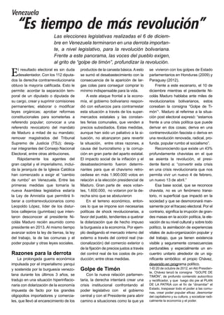 Venezuela
“Es tiempo de más revolución”
El resultado electoral es sin duda
desalentador. Con los 112 diputa-
dos la derecha contrarrevolucionaria
obtuvo la mayoría calificada. Esto le
permite: acordar la separación tem-
poral de un diputado o diputada de
su cargo, crear y suprimir comisiones
permanentes; elaborar o modificar
leyes orgánicas; aprobar reformas
constitucionales para someterlas a
referendo popular; convocar a una
referendo revocatorio del mandato
de Maduro a mitad de su mandato;
remover magistrados del Tribunal
Supremo de Justicia (TSJ); desig-
nar integrantes del Consejo Nacional
Electoral, entre otras atribuciones.
Rápidamente los agentes del
gran capital y el imperialismo, inclui-
da la jerarquía de la Iglesia Católica
han comenzado a exigir el “cambio
de rumbo” en Venezuela. Entre las
primeras medidas que tomaría la
nueva Asamblea legislativa estaría
la Ley de Amnistía que permitirá li-
berar a contrarrevolucionarios como
Leopoldo López, líder de los distur-
bios callejeros (gurimbas) que inten-
taron desconocer al presidente Ni-
colás Maduro recién asumido como
presidente en 2013. Al mismo tiempo
avanzar sobre la ley de tierras, la ley
del trabajo, la de las comunas y el
poder popular y otras leyes sociales.
Razones para la derrota
La prolongada guerra económica
impulsada por el imperialismo yanqui
y sostenida por la burguesía venezo-
lana durante los últimos 3 años, se
tradujo en una situación hiperinflacio-
naria con dolarización de la economía
impuesta de facto por los grandes
oligopolios importadores y comercia-
les, que llevó al encarecimiento de los
productos de la canasta básica. A esto
se sumó el desabastecimiento con la
consecuencia de la aparición de lar-
gas colas para conseguir comprar lo
mínimo indispensable para la vida.
A este ataque frontal a la econo-
mía, el gobierno bolivariano respon-
dió con esfuerzos para contrarrestar
esta situación a través de los super-
mercados estatales y las constan-
tes ferias comunales, que venden a
precios subsidiados. Estas medidas,
aunque han sido un paliativo a la si-
tuación, no alcanzaron para revertir
la situación, entre otras razones, a
causa del burocratismo y la corrup-
ción en gran parte del aparto estatal.
El impacto social de la inflación y el
desabastecimiento fueron determi-
nantes para que el chavismo retro-
cediese en más 1.900.000 votos en
relación a la elección presidencial de
Maduro. Gran parte de esos votan-
tes, 1.600.000, no votaron por la de-
recha sino que se abstuvieron
En el terreno económico, enton-
ces lo que se impone son necesarias
políticas de shock revolucionarias, a
favor del pueblo, tendientes a quebrar
la dolarización que de hecho impuso
la burguesía a la economía. Por ejem-
plo desligando el mercado interno del
externo a través del control real (na-
cionalización) del comercio exterior o
de la fijación de precios justos a través
del control real de los costos de pro-
ducción; entre otras medidas.
Golpe de Timón
Con la nueva relación parlamen-
taria, la derecha intentará crear una
crisis institucional confrontando el
poder legislativo con el gobierno
central y con el Presidente para abrir
camino a situaciones como la que ya
se vivieron con los golpes de Estado
parlamentarios en Honduras (2009) y
Paraguay (2012).
Frente a este escenario, el 10 de
diciembre mientras el presidente Ni-
colás Maduro hablaba ante miles de
revolucionarios bolivarianos, estos
coreaban la consigna “Golpe de Ti-
món”1
. Maduro al referirse a la situa-
ción post electoral expresó: “estamos
frente a una crisis política que puede
derivar en dos cosas; deriva en una
contrarrevolución fascista o deriva en
una revolución renovada, radical, pro-
funda, popular rumbo al socialismo”.
Reconociendo que existe un 43%
profundamente chavistas en el que
se asienta la revolución, el presi-
dente llamó a: “convertir esta crisis
en una crisis revolucionaria que nos
permita vivir un nuevo 4 de febrero,
un nuevo 13 de abril.”
Esa base social, que se reconoce
chavista, no es un fenómeno transi-
torio, ni superficial que impactó en la
sociedad y que se desmoronará man-
samente por el fracaso electoral. Por el
contrario, significa la irrupción de gran-
des masas en la acción política, la ele-
vación de su nivel cultural y sobre todo
político, la asimilación de experiencias
vitales de auto-organización popular y
del trabajo, que ya tienen existencia
visible y seguramente consecuencias
perdurables y especialmente un en-
cuentro unitario alrededor de un sig-
nificante simbólico: el propio Chávez,
devenido en programa político.
1-El 20 de octubre de 2012, en Aló Presiden-
te, Chávez lanzó la consigna “GOLPE DE
TIMÓN”, de profundo contenido autocrítico
y rectificador, y que luego dio pie al PLAN
DE LA PATRIA con el fin de “dinamitar” el
Estado, traspasar todo el poder a las comu-
nas, crear poder popular eficaz ,desmontar
del capitalismo y su cultura, y socializar radi-
calmente la economía y el poder.
Las elecciones legislativas realizadas el 6 de diciem-
bre en Venezuela terminaron en una derrota importan-
te, a nivel legislativo, para la revolución bolivariana.
Frente a este panorama, las voces del pueblo exigen,
al grito de “golpe de timón”, profundizar la revolución.
 