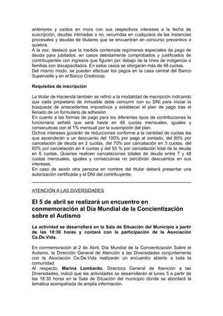 anteriores y caídos en mora con sus respectivos intereses a la fecha de
suscripción, deudas intimadas o no, recurridas en cualquiera de las instancias
procesales y deudas de titulares que se encuentran en concurso preventivo o
quiebra.
A la vez, destacó que la medida contempla regímenes especiales de pago de
deuda para jubilados, en casos debidamente comprobados y justificados de
contribuyentes con ingresos que figuren por debajo de la línea de indigencia o
familias con discapacitados. En estos casos se otorgarán más de 48 cuotas.
Del mismo modo, se pueden efectuar los pagos en la casa central del Banco
Supervielle y en el Banco Credicoop.

Requisitos de inscripción

La titular de Hacienda también se refirió a la modalidad de inscripción indicando
que cada propietario de inmueble debe concurrir con su DNI para iniciar la
búsqueda de antecedentes impositivos y establecer el plan de pago tras el
llenado de un formulario de adhesión.
En cuanto a las formas de pago para los diferentes tipos de contribuciones la
funcionaria señaló que será hasta en 48 cuotas mensuales, iguales y
consecutivas con el 1% mensual por la suscripción del plan.
Dichos intereses gozarán de reducciones conforme a la cantidad de cuotas las
que ascenderán a un descuento del 100% por pago al contado, del 80% por
cancelación de deuda en 2 cuotas, del 70% por cancelación en 3 cuotas, del
60% por cancelación en 4 cuotas y del 50 % por cancelación total de la deuda
en 6 cuotas. Quienes realicen cancelaciones totales de deuda entre 7 y 48
cuotas mensuales, iguales y consecutivas no percibirán descuentos en sus
intereses.
En caso de asistir otra persona en nombre del titular deberá presentar una
autorización certificada y el DNI del contribuyente.


ATENCIÓN A LAS DIVERSIDADES

El 5 de abril se realizará un encuentro en
conmemoración al Día Mundial de la Concientización
sobre el Autismo
La actividad se desarrollará en la Sala de Situación del Municipio a partir
de las 18:30 horas y contará con la participación de la Asociación
Ce.De.Vida.

En conmemoración al 2 de Abril, Día Mundial de la Concientización Sobre el
Autismo, la Dirección General de Atención a las Diversidades conjuntamente
con la Asociación Ce.De.Vida realizarán un encuentro abierto a toda la
comunidad.
Al respecto, Marina Lombardo, Directora General de Atención a las
Diversidades, indicó que las actividades se desarrollarán el lunes 5 a partir de
las 18:30 horas en la Sala de Situación del municipio donde se abordará la
temática acompañada de amplia información.
 