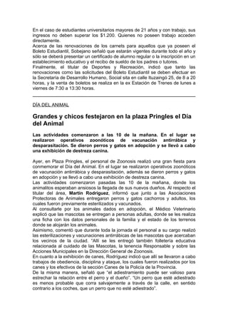 En el caso de estudiantes universitarios mayores de 21 años y con trabajo, sus
ingresos no deben superar los $1.200. Quienes no poseen trabajo acceden
directamente.
Acerca de las renovaciones de los carnets para aquellos que ya poseen el
Boleto Estudiantil, Sobejano señaló que estarán vigentes durante todo el año y
sólo se deberá presentar un certificado de alumno regular o la inscripción en un
establecimiento educativo y el recibo de sueldo de los padres o tutores.
Finalmente, el titular de Deportes y Recreación, indicó que tanto las
renovaciones como las solicitudes del Boleto Estudiantil se deben efectuar en
la Secretaría de Desarrollo Humano, Social sita en calle Ituzaingó 25, de 8 a 20
horas, y la venta de boletos se realiza en la ex Estación de Trenes de lunes a
viernes de 7:30 a 13:30 horas.


DÍA DEL ANIMAL

Grandes y chicos festejaron en la plaza Pringles el Día
del Animal
Las actividades comenzaron a las 10 de la mañana. En el lugar se
realizaron operativos zoonóticos de vacunación antirrábica y
desparasitación. Se dieron perros y gatos en adopción y se llevó a cabo
una exhibición de destreza canina.

Ayer, en Plaza Pringles, el personal de Zoonosis realizó una gran fiesta para
conmemorar el Día del Animal. En el lugar se realizaron operativos zoonóticos
de vacunación antirrábica y desparasitación, además se dieron perros y gatos
en adopción y se llevó a cabo una exhibición de destreza canina.
Las actividades comenzaron pasadas las 10 de la mañana, donde los
animalitos esperaban ansiosos la llegada de sus nuevos dueños. Al respecto el
titular del área, Martín Rodríguez, informó que junto a las Asociaciones
Protectoras de Animales entregaron perros y gatos cachorros y adultos, los
cuales fueron previamente esterilizados y vacunados.
Al consultarle por los animales dados en adopción, el Médico Veterinario
explicó que las mascotas se entregan a personas adultas, donde se les realiza
una ficha con los datos personales de la familia y el estado de los terrenos
donde se alojarán los animales.
Asimismo, comentó que durante toda la jornada el personal a su cargo realizó
las esterilizaciones y vacunaciones antirrábicas de las mascotas que acercaban
los vecinos de la ciudad. “Allí se les entregó también folletería educativa
relacionada al cuidado de las Mascotas, la tenencia Responsable y sobre las
Acciones Municipales en la Dirección General de Zoonosis.
En cuanto a la exhibición de canes, Rodríguez indicó que allí se llevaron a cabo
trabajos de obediencia, disciplina y ataque, los cuales fueron realizados por los
canes y los efectivos de la sección Canes de la Policía de la Provincia.
De la misma manera, señaló que “el adiestramiento puede ser valioso para
estrechar la relación entre el perro y el dueño”. “Un perro que esté adiestrado
es menos probable que corra salvajemente a través de la calle, en sentido
contrario a los coches, que un perro que no esté adiestrado”.
 