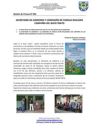 REPÚBLICA DE COLOMBIA
                                  DEPARTAMENTO DE ANTIOQUIA
                          ADMINISTRACIÓN MUNICIPAL CIUDAD DE ANTIOQUIA
                              OFICINA DE COMUNICACIONES Y PRENSA
                                            NIT 890.907.569-1



Boletín de Prensa N° 003

   SECRETARÍA DE GOBIERNO Y COMISARÍA DE FAMILIA REALIZAN
                  CAMPAÑA DEL BUEN TRATO

       EL BUEN TRATO ES CONSECUENCIA DEL AFECTO Y DE UNA BUENA SALUD EMOCIONAL.
       LA SECRETARÍA DE GOBIERNO Y LA COMISARÍA DE FAMILIA ESTÁN REALIZANDO UNA CAMPAÑA EN LOS
       BARRIOS MÁS VULNERABLES DE SANTA FE DE ANTIOQUIA.

                                                                        Ciudad de Antioquia, Antioquia
                                                                                   Febrero 07 de 2013

¿Qué es el buen trato?... podría entenderse como la forma de
comunicarse o de establecer vínculos de buenas relaciones con otras
personas, vínculos que se manifiestan desde una simple palabra hasta
llegar al contacto físico; es la sensación de que existe aprecio y
respeto hacia nosotros. El buen trato es entonces consecuencia del
afecto y de una buena salud emocional.

Basados en este pensamiento, la Secretaría de Gobierno y la
Comisaría de Familia están realizando una campaña en los barrios más
vulnerables de Santa fe de Antioquia, donde se dictan talleres
dinámicos, juegos y demás actividades para niños y padres de familia
con el fin de que disfruten, sonrían y se diviertan, además de
sensibilizarlos acerca de este importante tema que hace parte de la
integridad personal, física y emocional del ser humano. Finalmente
dejan una valla con información alusiva al tema principal EL BUEN TRATO.

El pasado jueves 31 de enero y viernes 1 de febrero visitaron el barrio La Maqueda y el barrio San
Judas, durante todo el año realizarán esta misma campaña en otros barrios de nuestro municipio.
Esperamos entonces que recibamos con amor y tolerancia este bonito mensaje que nos hace crecer
como personas y por ende ser mejores seres humanos.




                                   Oficina de Comunicaciones y Prensa
                               comunicadorantioquia@gmail.com
                               Antioquia, Ciudad de Oportunidades
 