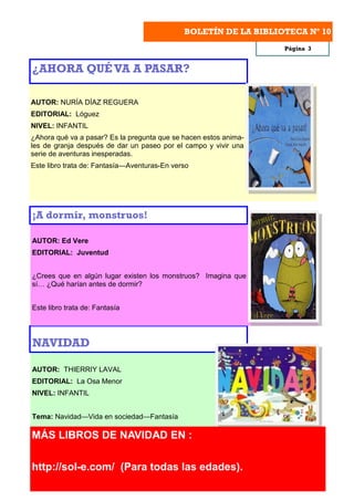 BOLETÍN DE LA BIBLIOTECA Nº 10
                                                                  Página 3


¿AHORA QUÉ VA A PASAR?

AUTOR: NURÍA DÍAZ REGUERA
EDITORIAL: Lóguez
NIVEL: INFANTIL
¿Ahora qué va a pasar? Es la pregunta que se hacen estos anima-
les de granja después de dar un paseo por el campo y vivir una
serie de aventuras inesperadas.
Este libro trata de: Fantasía—Aventuras-En verso




¡A dormir, monstruos!

AUTOR: Ed Vere
EDITORIAL: Juventud


¿Crees que en algún lugar existen los monstruos? Imagina que
sí… ¿Qué harían antes de dormir?


Este libro trata de: Fantasía




NAVIDAD

AUTOR: THIERRIY LAVAL
EDITORIAL: La Osa Menor
NIVEL: INFANTIL


Tema: Navidad—Vida en sociedad—Fantasía

MÁS LIBROS DE NAVIDAD EN :

http://sol-e.com/ (Para todas las edades).
 