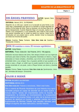 BOLETÍN DE LA BIBLIOTECA Nº 10
                                                                               Página 5




 UN ÁNGEL TRAVIESO                               AUTOR: Ignacio Sanz
                                                 Martín
EDITORIAL: Narval, 2012. ´33 PÁGINAS
Alejandro es un niño que, cuando va a la escuela se para frente a una
casa vieja y deshabitada que tiene en su fachada un ángel regordete de
piedra y le tira bolas de nieve. Para su sorpresa, uno de esos días el án-
gel ha desaparecido. Cuando Alejandro llega a la escuela, explica lo su-
cedido a sus compañeros y a sus profesores, pero nadie le cree puesto
que parece imposible que un ángel de piedra se marche. Cada uno lo
comprueba con sus propios ojos y, juntos, deciden iniciar su búsqueda
por todos los rincones del pueblo.

Género: Cuentos. Tema: Fantasía        Este libro trata de: Sueños—
Travesuras—Invierno.


  BUH. El camino a casa. El verano agridulce.
AUTOR: Andy Ruton.
EDITORIAL: Thule, Colección Isla Flotante, 2012. 156 páginas.
Utilizando recursos básicos del cómic, Buh atrapa al lector con sus ingenuas
aventuras para toda la familia. Dos pequeñas historietas en blanco y negro,
esbozadas en trazos simples y divertidos, que sirven como presentación del
entrañable búho y sus amigos: Gus, el gusano perdido al que ayudará a re-
gresar a casa, y Ángel, un colibrí que no puede soportar la idea de ver a su
amada encerrada en una jaula. Junto a Peque forman una tierna y divertida
pandilla.
Género: Cómics. Tema: Aventuras. Este libro trata de: Sentimientos - Amis-
tad - Animales del bosque - Emociones


 OLOR A MAMÁ
AUTOR: RICARDO ALCÁNTARA
EDITORIAL ARGAL 2012.
Este libro trata de: Valores y emociones.. Edad: más 8 años.
Olor a mamá de Ricardo Alcántara es una historia muy apro-
vechable porque es capaz de abordar de un modo suave –
incluso tierno– temas tan importantes como la muerte, la
marginación, la soledad, la incomprensión, la incapacidad
para superar las propias fobias o el valor de la lectura como
ventana de apertura al mundo y además cuenta con unas
ilustraciones de Montse Tobella que resultan idóneas para
reflejar el espíritu de esta instructiva y bonita historia.
 