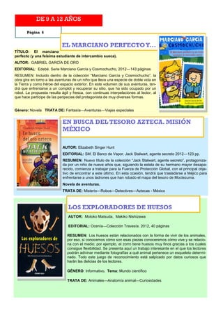 DE 9 A 12 AÑOS

       Página 6


                            EL MARCIANO PERFECTO Y...
TÍTULO: El marciano
perfecto (y una feísima estudiante de intercambio sueca).
AUTOR: GABRIEL GARCÍA DE ORO
EDITORIAL: Edebé. Serie Marciano García y Cosmochucho, 2012—143 páginas
RESUMEN: Incluido dentro de la colección “Marciano García y Cosmochucho”, la
obra gira en torno a las aventuras de un niño que lleva una especie de doble vida en
la Tierra y como héroe del espacio exterior. En este volumen de sus aventuras, ten-
drá que enfrentarse a un complot y recuperar su sitio, que ha sido ocupado por un
robot. La propuesta resulta ágil y fresca, con continuas interpelaciones al lector, al
que hace partícipe de las peripecias del protagonista de muy diversas formas.


Género: Novela TRATA DE: Fantasía—Aventuras—Viajes especiales


                             EN BUSCA DEL TESORO AZTECA. MISIÓN
                             MÉXICO

                             AUTOR: Elizabeth Singer Hunt
                             EDITORIAL: SM. El Barco de Vapor. Jack Stalwart, agente secreto 2012—123 pp.
                             RESUMEN: Nuevo título de la colección “Jack Stalwart, agente secreto”, protagoniza-
                             da por un niño de nueve años que, siguiendo la estela de su hermano mayor desapa-
                             recido, comienza a trabajar para la Fuerza de Protección Global, con el principal obje-
                             tivo de encontrar a este último. En esta ocasión, tendrá que trasladarse a Méjico para
                             enfrentarse a unos ladrones que han robado el mapa del tesoro de Moctezuma.
                             Novela de aventuras.
                             TRATA DE: Misterio—Robos—Detectives—Aztecas - México



                                LOS EXPLORADORES DE HUESOS
                                AUTOR: Motoko Matsuda, Makiko Nishizawa

                                EDITORIAL: Ocenía—Colección Travesía. 2012, 40 páginas

                               RESUMEN: Los huesos están relacionados con la forma de vivir de los animales,
                               por eso, si conocemos cómo son esas piezas conoceremos cómo vive y se relacio-
                               na con el medio; por ejemplo, el zorro tiene huesos muy finos gracias a los cuales
                               consigue flexibilidad. Se presenta aquí un trabajo interesante en el que los lectores
                               podrán adivinar mediante fotografías a qué animal pertenece un esqueleto determi-
                               nado. Todo este juego de reconocimiento está salpicado por datos curiosos que
                               harán las delicias de los lectores.

                               GÉNERO: Informativo. Tema: Mundo científico

                               TRATA DE: Animales—Anatomía animal—Curiosidades
 