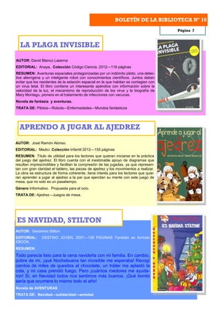 BOLETÍN DE LA BIBLIOTECA Nº 10
                                                                                        Página 7



  LA PLAGA INVISIBLE
AUTOR: David Blanco Laserna
EDITORIAL: Anaya. Colección Código Ciencia. 2012—118 páginas
RESUMEN: Aventuras espaciales protagonizadas por un indómito piloto, una detec-
tive alienígena y un inteligente robot con conocimientos científicos. Juntos deben
evitar que los residentes de la estación espacial en la que habitan se contagien con
un virus letal. El libro contiene un interesante apéndice con información sobre la
velocidad de la luz, el mecanismo de reproducción de los virus y la biografía de
Mary Montagu, pionera en el tratamiento de infecciones con vacunas.
Novela de fantasía y aventuras.
TRATA DE: Pilotos—Robots—Enfermedades—Mundos fantásticos




  APRENDO A JUGAR AL AJEDREZ
AUTOR: José Ramón Alonso.
EDITORIAL: Medici. Colección Infantil 2012—155 páginas
RESUMEN: Título de utilidad para los lectores que quieran iniciarse en la práctica
del juego del ajedrez. El libro cuenta con el inestimable apoyo de diagramas que
resultan imprescindibles y facilitan la compresión de las jugadas, ya que represen-
tan con gran claridad el tablero, las piezas de ajedrez y los movimientos a realizar.
La obra se estructura de forma coherente, tiene interés para los lectores que quie-
ran aprender a jugar al ajedrez a la par que ejercitan su mente con este juego de
mesa, que no solo es un pasatiempo.
Género Informativo. Propuesta para el ocio.
TRATA DE: Ajedrez—Juegos de mesa.




ES NAVIDAD, STILTON
AUTOR: Gerónimo Stilton
EDITORIAL:      DESTINO JOVEN, 2007—128 PÁGINAS También en formato
EBOOK.
RESUMEN:
Todo parecía listo para la cena navideña con mi familia. En cambio,
pobre de mí, ¡qué Nochebuena tan increíble me esperaba! Recogí
cientos de miles de quesitos al chocolate, un tráiler me aplastó la
cola, y mi casa prendió fuego. Pero ¡cuántos roedores me ayuda-
ron! Sí, en Navidad todos nos sentimos más buenos. ¡Qué bonito
sería que ocurriera lo mismo todo el año!
Novela de AVENTURAS
TRATA DE: Navidad—solidaridad—amistad
 