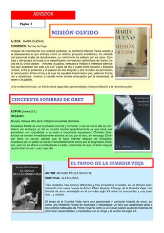 ADULTOS

       Página 8


                                 MISIÓN OLVIDO
AUTOR: MARÍA DUEÑAS
EDICIONES: Temas de hoya
Incapaz de recomponer sus propios pedazos, la profesora Blanca Perea acepta a
la desesperada lo que anticipa como un tedioso proyecto académico. Su estabili-
dad personal acaba de desplomarse, su matrimonio ha saltado por los aires. Con-
fusa y devastada, la huida a la insignificante universidad californiana de Santa Ce-
cilia es su única opción. Amores cruzados, certezas a medias e intereses silencia-
dos que acabarán por salir a la luz. Viajes de ida y vuelta entre España y Estados
Unidos, entre el presente y el pasado de dos lenguas y dos mundos en permanen-
te reencuentro. Entre el hoy y el ayer de aquellos trasterrados que, saltando fronte-
ras y obstáculos, vivieron a caballo entre ambos empujados por la necesidad, el
deber o la pasión.

Una novela luminosa, un tributo a las segundas oportunidades, la reconciliación y la reconstrucción.



CINCUENTA SOMBRAS DE GREY

AUTOR: James, E.L.;
GRIJALBO.
Ficción. Primer libro de la Trilogía Cincuentas Sombras.
Anastasia Steele es una muchacha normal y corriente, o así es como ella se con-
sidera; sin embargo un día su mundo cambia repentinamente ya que tiene que
entrevistar, por casualidad, a un joven e importante empresario: Christian Grey.
Ambos se sienten inmediatamente atraídos el uno por el otro, sin embargo Chris-
tian tiene un oscuro pasado que le hace intentar alejarse de Anastasia.
Anastasia por su parte se siente irremediablemente atraía por el enigmático Chris-
tian, pero no se atreve a confesárselo a nadie, consciente de que no tiene ninguna
oportunidad con él, o eso cree ella




                                                 EL TANGO DE LA GUARDIA VIEJA

                            AUTOR: ARTURO PÉREZ REVERTE
                            EDITORIAL: ALFAGUARA

                            Tres ciudades, tres épocas diferentes y tres encuentros cruciales, es un efímero acer-
                            camiento a la nueva novela de Arturo Pérez Reverte, El tango de la Guardia Vieja. Una
                            historia de amor entretejida en el convulso siglo XX entre un buscavidas y una joven
                            rica... y casada.

                            El tango de la Guardia Vieja narra una apasionada y particular historia de amor, así
                            como una intrigante novela de espionaje y estrategias; un libro que apasionará tanto a
                            los lectores habituales de Pérez-Reverte como a un nuevo público ávido de historias de
                            amor bien desarrolladas y mezcladas con la intriga y la acción del siglo XX.
 