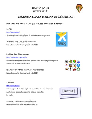 BOLETÍN Nº 15
                                      Octubre 2012

                BIBLIOTECA SCUOLA ITALIANA DE VIÑA DEL MAR


HERRAMIENTAS ÚTILES A LAS QUE SE PUEDE ACCEDER EN INTERNET


1.- Wix

http://es.wix.com/

Sitio que permite crear páginas de internet de forma gratuita



INTERNET – RECURSOS PEDAGÓGICOS

Fecha de consulta: 3 de Septiembre de 2012




2.- Free Open Clipart Archive

http://focaclipart.net23.net/

Directorio de imágenes orientadas a servir como recursos gráficos para la

elaboración de material educativo.



RECURSOS GRÁFICOS – RECURSOS PEDAGÓGICOS

Fecha de consulta: 3 de Septiembre de 2012




3.- Kwout

http://kwout.com/

Sitio que permite realizar capturas de pantalla de otros sitios web

manteniendo la operatividad de los enlaces presentes.

En inglés



INTERNET – RECURSOS PEDAGÓGICOS

Fecha de consulta: 3 de Septiembre de 2012
 