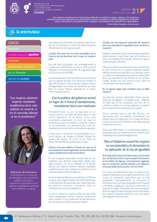 NÚMERO
                                                                                                                                        21
                                            “Las mujeres constituyen la mitad de la población en todos los países. Apartar a las mujeres y
                                      excluirlas de la participación en la vida política, social, económica y cultural significaría, de hecho,
                                               tanto como privar a la población de cualquier comunidad de la mitad de sus capacidades”.
                                                                                                          Shirin Ebadi, abogada y activista iraní



         la entrevista

CIIADG                                  aprendizaje. No obstante, la sociedad se permite el         ¿Cuáles son los aspectos culturales de nuestras
                                        lujo de no tenerlas en cuenta. Eso está influyendo          islas que perjudican la igualdad entre hombres y
legislación                             directamente en el progreso social.                         mujeres?

                                        ¿Cuáles diría que son los hitos principales en la           Desde mi punto de vista los estereotipos asentados
actividades y proyectos de igualdad
                                        historia de los derechos de la mujer en nuestro             desde siempre y que hacen que los hombres no
                                        país?                                                       vean a las mujeres como iguales, afectan por igual a
formación                                                                                           cualquier lugar de España.
                                        Los dos hitos principales son probablemente la
subvenciones y premios                  consecución del Derecho al voto en 1931, con la II          Más que la idiosincrasia del canario es el entorno en
                                        República y el reconocimiento de la Igualdad legal          el que vivimos. En un espacio reducido existen
leer en femenino                        en la Constitución de 1978.                                 diferencias entre isla capitalina o no, ámbitos rurales
                                                                                                    o ciudad. Los estereotipos funcionan en todos lados
apuntes de igualdad                     Las demandas del movimiento feminista han hecho             pero son más difíciles de romper en los ámbitos
                                        que las mujeres accedan a los derechos sociales. El         rurales, donde hay más control social sobre el
                                        siglo XX ha sido la centuria de las mujeres. Hemos          comportamiento de las mujeres.
                                        protagonizado una revolución silenciosa, sin prisa
                                        pero sin pausa. Hemos ingresado en el nuevo                 En el aspecto legal ¿qué considera que se debe
                                        milenio pisando fuerte.                                     mejorar?

 “Las mujeres obtienen                    Con la política del gobierno actual                       Las leyes son siempre mejorables. Tienen que ser
                                                                                                    leyes que se adapten a la realidad social. Además,
    mejores resultados                  en lugar de ir hacia el asentamiento,                       las leyes que se han aprobado son fruto de un
 académicos pero esto                       transitamos hacia una involución                        consenso, donde, en muchas ocasiones, la opinión
                                                                                                    de las mujeres se ha tenido poco en cuenta.
  todavía no revierte ni
                                        Probablemente la Ley de Igualdad es un
 en el mercado laboral                  reconocimiento de estos derechos pero si este               Como ejemplo está la Ley del Aborto, tan
   ni en el académico”                  marco legislativo no se aplica, como está                   importante para las mujeres. Actualmente nos
                                        ocurriendo actualmente, no sirve de nada. Es                quieren dejar sin regulación, con el riesgo de que se
                                        evidente que para el Gobierno actual las mujeres            vuelva a los abortos clandestinos y de riesgo para las
                                        no son prioridad y lo demuestra día a día con               mujeres sin recursos.
                                        medidas que nos han hecho retroceder en igualdad.
                                                                                                    Creo que debe haber un compromiso político y
                                        El dato que lo demuestra es contundente. En un              social para que los derechos de las mujeres sean
                                        corto espacio de tiempo el Estado Español ha                respetados en las distintas legislaciones.
                                        pasado del puesto 22 al 67 en el índice de
                                        Desarrollo de Género de Naciones Unidas.                      Para el Gobierno actual las mujeres
                                        ¿Cómo cree que influirá el hecho de que ya el
                                                                                                       no son prioridad y lo demuestra la
                                        porcentaje de mujeres egresadas en la universidad             no aplicación de la Ley de Igualdad
                                        supera ampliamente al de los hombres?
                                                                                                    A lo largo de la historia del feminismo y de la lucha
                                        Es una incógnita importante porque ésta es una              por los derechos de la mujer la palabra feminismo
                                        tendencia que venimos observando desde hace                 se ha teñido de algunas connotaciones negativas
                                        algún tiempo y no se ha reflejado en el ámbito              que, en ocasiones, podría empañar sus objetivos,
                                        laboral. Las mujeres obtienen mejores resultados            ¿cree que deberíamos acuñar otro término?
                                        académicos pero esto todavía no revierte ni en el
  Definición de Feminismo               mercado laboral ni en el académico.                         No. Creo que deberíamos hacer un esfuerzo por
  El feminismo es un conjunto                                                                       explicar realmente lo que significa el término y por
de ideologías y de movimientos          En la Facultad de Medicina, por ejemplo, el 75% son         quitar el contenido peyorativo que se han
       políticos, culturales y          mujeres, pero siguen siendo más los hombres que             empeñado, interesadamente, en otorgarle. El
 económicos que tienen como             cursan estudios de doctorado que mujeres porque,            Feminismo es la lucha por la igualdad entre mujeres
objetivo la igualdad de derechos        por factores culturales y familiares, éstas no              y hombres, avalada por una teoría construida a lo
   entre hombres y mujeres.             continúan con la carrera académica.                         largo de los siglos. Cambiarlo sería como empezar
                                                                                                    de cero, negar la trayectoria que nos ha permitido a
                                        Lo que sí tienen las mujeres a favor es que están           las mujeres conquistar derechos que nos habían
                                        mejor preparadas y tienen mejores condiciones               sido negados históricamente.
                                        para competir, si las condiciones de partida fueran
                                        las mismas para hombres que para mujeres.




       C/ Bethencourt Alfonso n° 17. Santa Cruz de Tenerife. Tfno.: 922 534 047. Fax: 922 534 058. Facebook: tenerifevioleta
 