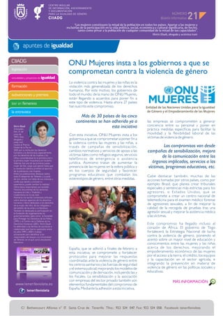 NÚMERO
                                                                                                                                                  21
                                                      “Las mujeres constituyen la mitad de la población en todos los países. Apartar a las mujeres y
                                                excluirlas de la participación en la vida política, social, económica y cultural significaría, de hecho,
                                                         tanto como privar a la población de cualquier comunidad de la mitad de sus capacidades”.
                                                                                                                    Shirin Ebadi, abogada y activista iraní



           apuntes de igualdad

CIIADG
                                                 ONU Mujeres insta a los gobiernos a que se
legislación
                                                 comprometan contra la violencia de género
actividades y proyectos de igualdad
                                                  La violencia contra las mujeres y las niñas es la
formación                                         violación más generalizada de los derechos
                                                  humanos. Por este motivo, los gobiernos de
subvenciones y premios                            todo el mundo, de la mano de ONU Mujeres,
                                                  están llegando a acuerdos para poner fin a
leer en femenino                                  este tipo de violencia. Hasta ahora 27 países
                                                  han suscrito este compromiso.
la entrevista
                                                          Más de 30 países de los cinco
                                                       continentes se han adherido ya a                         las empresas se comprometen a generar
 Shirin Ebadi                                                             esta iniciativa                       conciencia entre su personal y poner en
 (Hamadán,                                                                                                      práctica medidas específicas para facilitar la
 Irán, 21 de
 junio de                                         Con esta iniciativa, ONU Mujeres insta a los                  movilidad y la flexibilidad laboral de las
 1947). Esta
                                                  gobiernos a que se comprometan a poner fin a                  víctimas de violencia de género.
 abogada y
 jueza iraní                                      la violencia contra las mujeres y las niñas, a
 recibió el Premio
 Nobel de la Paz en                               través de campañas de sensibilización,                                Los compromisos van desde
 2003 por su lucha por los derechos
 humanos y la democracia, especialmente
                                                  cambios normativos y servicios de apoyo a las                 campañas de sensibilización, mejora
 por los derechos de las mujeres y los            víctimas tales como refugios seguros, servicios                      de la comunicación entre los
 niños, convirtiéndose en la primera iraní y      telefónicos de emergencia o asistencia
 la primera mujer musulmana en recibirlo.
 Además, fue una de las primeras juezas           jurídica. Asimismo tratan de aumentar la                        órganos implicados, servicios a las
 mujer de Irán, cargo que ejerció hasta que
 la revolución islámica prohibió el ejercicio
                                                  presencia de las mujeres en la esfera pública y               víctimas, programas educativos, etc.
 de la judicatura a las mujeres.                  en los cuerpos de seguridad y favorecer
 Entre sus publicaciones destacan sobre           programas educativos que combatan los
 todo El despertar de Teherán y La jaula                                                                        Cabe destacar también, muchas de las
 de oro, donde nos habla de sus vivencias y       estereotipos de género, entre otras medidas.                  acciones tomadas por otros países, como por
 confía que dando a conocer su
 experiencia, puede cambiar la realidad.                                                                        ejemplo: Brasil, que planea crear tribunales
 Otros libros importantes son también
 Historia documental de los derechos
                                                                                                                especiales y sentencias más estrictas para los
 humanos en Irán y Tradición y                                                                                  agresores, o Es tados Unidos, que se
 modernismo en la Ley iraní.
 Asimismo, ha escrito numerosos artículos
                                                                                                                compromete a crear un centro nacional de
 sobre diversos aspectos de los derechos                                                                        telemedicina para el examen médico forense
 humanos y libros dedicados a los derechos
 de la mujer, del niño, de los refugiados y
                                                                                                                de agresiones sexuales, a fin de mejorar la
 del ámbito de las artes y la literatura.                                                                       calidad de la recogida de pruebas tras una
 También es destacada su participación en
 la fundación de organizaciones no                                                                              agresión sexual y mejorar la asistencia médica
 gubernamentales, tales como la Sociedad                                                                        a las víctimas.
 para Proteger los Derechos de los Niños
 (1995) y el Centro de la Defensa de los
 Derechos Humanos (2001). Shirin Ebadi                                                                          Este compromiso ha llegado incluso al
 ha defendido a las familias de escritores e
 intelectuales que fueron asesinados entre
                                                                                                                corazón de África. El gobierno de Togo
 los años 1999 y 2000 y trabajó                                                                                 fortalecerá la Estrategia Nacional de lucha
 activamente para identificar a los
 responsables del ataque a la Universidad
                                                                                                                contra la violencia de género, poniendo el
 de Teherán, en el que varios estudiantes                                                                       acento sobre un mayor nivel de educación y
 fallecieron.
                                                                                                                conocimientos entre las mujeres y las niñas
                                                  España, que se adhirió a finales de febrero a                 acerca de los derechos, mejorando el
                                                  esta iniciativa, se compromete a fortalecer                   empoderamiento económico de las mujeres
                                                  protocolos para mejorar las respuestas                        por el acceso a la tierra, el crédito, los equipos
                                                  coordinadas ante la violencia de género entre                 y la capacitación en el sector agrícola, e
                                                  los centros sanitarios y las fuerzas de seguridad             integrando la prevención en materia de
                                                  y el sistema judicial, mejorando los modelos de               violencia de género en las políticas sociales y
                                                  comunicación y de derivación, incluyendo las y                educativas.
                                                  los fiscales. La sensibilización y la asociación
                                                  con empresas del sector privado también son                                        MÁS INFORMACIÓN
                                                  elementos fundamentales del compromiso de
                                                  España. Mediante la adhesión a esta iniciativa,
               tenerifevioleta




         C/ Bethencourt Alfonso n° 17. Santa Cruz de Tenerife. Tfno.: 922 534 047. Fax: 922 534 058. Facebook: tenerifevioleta
 