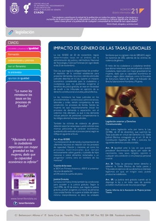 NÚMERO
                                                                                                                                        21
                                            “Las mujeres constituyen la mitad de la población en todos los países. Apartar a las mujeres y
                                      excluirlas de la participación en la vida política, social, económica y cultural significaría, de hecho,
                                               tanto como privar a la población de cualquier comunidad de la mitad de sus capacidades”.
                                                                                                          Shirin Ebadi, abogada y activista iraní



        legislación

CIIADG
actividades y proyectos de igualdad          IMPACTO DE GÉNERO DE LAS TASAS JUDICIALES
formación                                     La Ley 10/2012 de 20 de noviembre, regula                  familiares que no ingresen más de 1283,60 ¤, según
                                              deter minadas tasas en el ámbito de la                     los baremos de 2012, además de las víctimas de
subvenciones y premios                        administración de justicia y del Instituto Nacional        violencia de género.
                                              de Toxicología y Ciencias Forenses (en vigor desde
leer en femenino                              el día 21 de noviembre).                                   El resto de los ciudadanos y ciudadanas tendrán
                                                                                                         que abonar estas tasas, que perjudicando a toda la
                                              Esta Ley, que regula la obligatoriedad de acreditar        ciudadanía, repercuten con mayor gravedad en las
la entrevista                                 el depósito de la cantidad establecida para                mujeres, dado que su capacidad económica es
                                              presentar demandas, recursos y demás solicitudes           inferior, según datos objetivos como la Encuesta
apuntes de igualdad                           judiciales descritas en la Ley, supone un impacto          de Estructura Salarial de 2010 y el Indicador de
                                              económico considerable para la ciudadanos y                Brecha Salarial entre Hombres y Mujeres.
                                              ciudadanas que, no pudiendo acogerse al
                                              beneficio de justicia gratuita, se vean en necesidad
                                              de acudir a los tribunales en ejercicio de su
       “La nueva ley                          derecho constitucional a la tutela judicial efectiva.
       reinstaura las
                                              La ley reinstaura las tasas judiciales en los
        tasas en los                          procedimientos contencioso-administrativos,
        procesos de                           laborales y civiles, siendo competencia de esta
                                              jurisdicción, los procesos de familia. Siendo las
          familia”                            mujeres las que mayoritariamente inician los
                                              procesos de demanda o separación, son el
                                              colectivo más afectado, ya que si esa demanda
                                              incluye petición de pensiones compensatorias la
                                              ley obliga a abonar las tasas judiciales.
                                                                                                         Legislación anterior y Derechos
                                              También las víctimas de violencia de género                Constitucionales
                                              deberán soportar estas tasas cuando soliciten esas
                                              mismas peticiones de carácter económico,                   Esta nueva legislación echa por tierra la Ley
                                              quedando sólo excluido el proceso penal, según se          25/1986, de 24 de diciembre, que suprimió las
                                              refleja en siguiente artículo.                             Tasas Judiciales en virtud del Derecho a la Tutela
                                                                                                         Judicial Efectiva consagrado en el art. 24 de la
  “Afectando a toda                           Art. 4 Ley 10/2012                                         Constitución Española de 1978 y conculca los
                                              “La interposición de demanda y la presentación de          siguientes derechos constitucionales.
    la ciudadanía                             ulteriores recursos en relación con los procesos
repercuten con mayor                          de capacidad, filiación y menores, así como los            Art. 14 Igualdad ante la Ley sin que pueda
                                              procesos matrimoniales que versen
   gravedad en las                            exclusivamente sobre guarda y custodia de hijos
                                                                                                         prevalecer discriminación alguna por razón de
                                                                                                         nacimiento, raza, sexo, religión, opinión o
  mujeres, dado que                           menores o sobre alimentos reclamados a un                  cualquier otra condición o circunstancia personal
    su capacidad                              progenitor contra otra en nombre de los                    o social.
                                              menores”
económica es inferior”                                                                                   Art. 24. Todas las personas tienen derecho a
                                              Cuantía de las tasas                                       obtener la Tutela Efectiva de los/as jueces y
                                              » 300 ¤ en Primera Instancia y 800 ¤ al presentar          Tribunales en ejercicio de sus derechos e intereses
                                              recurso de apelación                                       legítimos sin que, en ningún caso, pueda
                                              » 0,5% sobre la cuantía del pleito                         producirse indefensión.

                                              Justicia Gratuita                                          Art. 1 La Justicia será gratuita cuando así lo
                                                                                                               19.
                                              La nueva normativa limita también las condiciones          disponga la ley y, en todo caso, de quienes
                                              para acceder a la justicia gratuita. Según la              acrediten insuficiencia de recursos para litigar
                                              Ley1/1996, de 10 de enero, que regula la justicia
                                              gratuita, podrán acogerse a la misma las personas          Fuente: Informe de la Asociación de Mujeres Juristas
                                              cuya unidad familiar no supere el doble del salario        Themis
                                              mínimo interprofesional, es decir, las unidades


            tenerifevioleta




       C/ Bethencourt Alfonso n° 17. Santa Cruz de Tenerife. Tfno.: 922 534 047. Fax: 922 534 058. Facebook: tenerifevioleta
 
