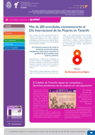 NÚMERO
                                                                                                                                     21
                                         “Las mujeres constituyen la mitad de la población en todos los países. Apartar a las mujeres y
                                   excluirlas de la participación en la vida política, social, económica y cultural significaría, de hecho,
                                            tanto como privar a la población de cualquier comunidad de la mitad de sus capacidades”.
                                                                                                       Shirin Ebadi, abogada y activista iraní



        actividades y proyectos de igualdad


CIIADG
                                    Más de 200 actividades conmemorarán el
legislación
                                    Día Internacional de las Mujeres en Tenerife
formación
                                     Con motivo del Día Internacional de las                       toda la isla. Representaciones teatrales,
subvenciones y premios               Mujeres, el próximo 8 de marzo, todas las                     conciertos, talleres infantiles y para adultos,
                                     instituciones públicas de la Isla acogerán                    mercadillos, exposiciones, programas
leer en femenino                     actividades conmemorativas en defensa de los                  informativos o charlas y reconocimientos a
                                     derechos de las mujeres y en pro de la igualdad               mujeres en distintos ámbitos, son algunas de
la entrevista                        entre mujeres y hombres.                                      las propuestas que realizan organizaciones
                                                                                                   públicas y privadas.
apuntes de igualdad                     En la primera quincena de marzo se
                                              realizarán acciones formativas,
                                     divulgativas y lúdicas para reivindicar la
                                            igualdad de oportunidades entre
                                                           mujeres y hombres
                                     Ayuntamientos, instituciones educativas, el
                                     Instituto Canario de Igualdad, el Cabildo
                                     Insular de Tenerife, así como asociaciones de
                                     mujeres realizarán todo tipo de acciones
                                     reivindicativas formativas, divulgativas y
                                     lúdicas.

                                     Más de 200 actividades diferentes se llevarán a
                                     cabo en la primera quincena de marzo por                          Día Internacional de las Mujeres



                                           El Cabildo de Tenerife repasa las conquistas y
                                           derechos pendientes de las mujeres en una exposición
                                            C o n m o t i vo d e l a                                                                   Se exhibirá
                                            celebración del Día
                                            Internacional de las                                                                      durante dos
                                            Mujeres, el próximo 8                                                                  semanas en la
                                            de marzo, el Cabildo                                                                 Casa Lercaro y el
                                            Insular de Tenerife,
                                            exhibirá la exposición                                                                   Museo de la
                                            “La Conquista de los                                                                  Naturaleza y el
                                            Derechos de las                                                                              Hombre
                                            Mujeres a lo largo de la
                                            Historia”. El Museo de                                                          La exposición hace un
                                            His toria              y                                                        recorrido histórico por
                                            Antropología de                                           la conquista de los derechos de las mujeres
                                            Tenerife (Casa Lercaro) acogerá esta                      a lo largo de la Historia, desde el derecho al
                                            muestra durante la semana del 4 al 10 de                  voto, pasando por el derecho a la
                                            marzo, y del 1 al 17 de marzo se expondrá
                                                           1                                          educación, al trabajo, etc..., así como por los
                                            en el Museo de la Naturaleza y el Hombre.                 que aún están pendientes.



          tenerifevioleta




      C/ Bethencourt Alfonso n° 17. Santa Cruz de Tenerife. Tfno.: 922 534 047. Fax: 922 534 058. Facebook: tenerifevioleta
 