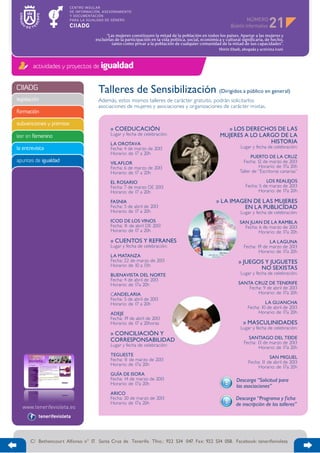 NÚMERO
                                                                                                                                     21
                                         “Las mujeres constituyen la mitad de la población en todos los países. Apartar a las mujeres y
                                   excluirlas de la participación en la vida política, social, económica y cultural significaría, de hecho,
                                            tanto como privar a la población de cualquier comunidad de la mitad de sus capacidades”.
                                                                                                       Shirin Ebadi, abogada y activista iraní



        actividades y proyectos de igualdad


CIIADG                              Talleres de Sensibilización (Dirigidos a público en general)
legislación                         Además, estos mismos talleres de carácter gratuito, podrán solicitarlos
                                    asociaciones de mujeres y asociaciones y organizaciones de carácter mixtas.
formación

subvenciones y premios
                                           » COEDUCACIÓN                                                 » LOS DERECHOS DE LAS
leer en femenino                           Lugar y fecha de celebración:                               MUJERES A LO LARGO DE LA
                                           LA OROTAVA                                                                  HISTORIA
la entrevista                              Fecha: 4 de marzo de 2013                                                Lugar y fecha de celebración:
                                           Horario: de 17 a 20h
                                                                                                                         PUERTO DE LA CRUZ
apuntes de igualdad                        VILAFLOR                                                                  Fecha: 12 de marzo de 2013
                                           Fecha: 6 de marzo de 2013                                                         Horario: de 17a 20h
                                           Horario: de 17 a 20h                                                    Taller de “Escritoras canarias”

                                           EL ROSARIO                                                                            LOS REALEJOS
                                           Fecha: 7 de marzo DE 2013                                                   Fecha: 5 de marzo de 2013
                                           Horario: de 17 a 20h                                                               Horario: de 17a 20h

                                           FASNIA                                                    » LA IMAGEN DE LAS MUJERES
                                           Fecha: 5 de abril de 2013                                          EN LA PUBLICIDAD
                                           Horario: de 17 a 20h                                                     Lugar y fecha de celebración:
                                           ICOD DE LOS VINOS                                                       SAN JUAN DE LA RAMBLA
                                           Fecha: 1 de abril DE 2013
                                                   1                                                                 Fecha: 6 de marzo de 2013
                                           Horario: de 17 a 20h                                                             Horario: de 17a 20h
                                           » CUENTOS Y REFRANES                                                                    LA LAGUNA
                                           Lugar y fecha de celebración:                                              Fecha: 19 de marzo de 2013
                                                                                                                              Horario: de 17a 20h
                                           LA MATANZA
                                           Fecha: 22 de marzo de 2013                                             » JUEGOS Y JUGUETES
                                           Horario: de 10 a 13h
                                                                                                                         NO SEXISTAS
                                           BUENAVISTA DEL NORTE                                                     Lugar y fecha de celebración:
                                           Fecha: 4 de abril de 2013
                                           Horario: de 17a 20h                                                    SANTA CRUZ DE TENERIFE
                                                                                                                      Fecha: 9 de abril de 2013
                                           CANDELARIA                                                                     Horario: de 17a 20h
                                           Fecha: 5 de abril de 2013
                                           Horario: de 17 a 20h                                                                  LA GUANCHA
                                                                                                                        Fecha: 10 de abril de 2013
                                           ADEJE                                                                             Horario: de 17a 20h
                                           Fecha: 19 de abril de 2013
                                           Horario: de 17 a 20horas                                                  » MASCULINIDADES
                                                                                                                    Lugar y fecha de celebración:
                                           » CONCILIACIÓN Y
                                           CORRESPONSABILIDAD                                                           SANTIAGO DEL TEIDE
                                                                                                                      Fecha: 13 de marzo de 2013
                                           Lugar y fecha de celebración:                                                      Horario: de 17a 20h
                                           TEGUESTE
                                           Fecha: 1 de marzo de 2013
                                                   1                                                                              SAN MIGUEL
                                           Horario: de 17a 20h                                                          Fecha: 1 de abril de 2013
                                                                                                                                1
                                                                                                                             Horario: de 17a 20h
                                           GUÍA DE ISORA
                                           Fecha: 14 de marzo de 2013                                            Descarga “Solicitud para
                                           Horario: de 17a 20h
                                                                                                                 las asociaciones”
                                           ARICO
                                           Fecha: 20 de marzo de 2013                                            Descarga “Programa y f icha
                                           Horario: de 17a 20h                                                   de inscripción de los talleres”

          tenerifevioleta




      C/ Bethencourt Alfonso n° 17. Santa Cruz de Tenerife. Tfno.: 922 534 047. Fax: 922 534 058. Facebook: tenerifevioleta
 