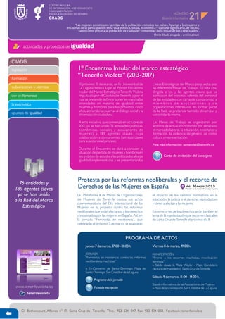 NÚMERO
                                                                                                                                     21
                                         “Las mujeres constituyen la mitad de la población en todos los países. Apartar a las mujeres y
                                   excluirlas de la participación en la vida política, social, económica y cultural significaría, de hecho,
                                            tanto como privar a la población de cualquier comunidad de la mitad de sus capacidades”.
                                                                                                       Shirin Ebadi, abogada y activista iraní



        actividades y proyectos de igualdad


CIIADG
legislación                                1º Encuentro Insular del marco estratégico
formación
                                           “Tenerife Violeta” (2013-2017)
                                            El próximo 21 de marzo, en la Universidad de              Líneas Estratégicas del Marco propuestas por
subvenciones y premios                      La Laguna tendrá lugar el Primer Encuentro                las diferentes Mesas de Trabajo. En esta cita,
                                            Insular del Marco Estratégico Tenerife Violeta            dirigida a los y las agentes claves que ya
leer en femenino                            impulsado por el Cabildo de Tenerife y por el             participan del proceso, además del personal
                                            cual se pretende definir y poner en marcha las            de las entidades con carta de compromiso y
la entrevista                               prioridades en materia de igualdad entre                  miembros de asociaciones y de
                                            mujeres y hombres para los próximos cinco                 organizaciones interesadas en formar parte
                                            años, abriendo las puertas al diálogo social y la         de la Red, se pretende también dinamizar y
apuntes de igualdad                         dinamización ciudadana.                                   consolidar la misma.

                                            A esta iniciativa, que comenzó en octubre de              Las Mesas de Trabajo se organizarán por
                                            2012, ya se han unido 76 entidades (políticas,            ámbitos de actuación, tratando por separado
                                            económicas, sociales y asociaciones de                    el mercado laboral, la educación, enseñanza y
                                            mujeres) y 189 agentes claves, cuya                       formación, la violencia de género, así como
                                            colaboración y compromiso han sido claves                 cultura y representación.
                                            para avanzar en el proceso.
                                                                                                      Para más información: apmendez@tenerife.es
                                            Durante el Encuentro se dará a conocer la
                                            situación de partida de mujeres y hombres en
                                            los ámbitos de estudio y las políticas locales de                  Carta de invitación del consejero
                                            igualdad implementadas y se presentarán las




     76 entidades y
                                           Protesta por las reformas neoliberales y el recorte de
  189 agentes claves                       Derechos de las Mujeres en España
    ya se han unido                        La Plataforma 8 de Marzo de Organizaciones                 el impacto de los cambios normativos en la
  a la Red del Marco                       de Mujeres de Tenerife centra sus actos                    educación, la justicia o el derecho reproductivo
                                           conmemorativos del Día Internacional de las                y cómo a afectan a las mujeres.
      Estratégico                          Mujeres en la protesta contra las reformas
                                           neoliberales que están afectando a los derechos            Estos recortes de los derechos serán también el
                                           conquistados por las mujeres en España. Así, en            lema de la manifestación que recorrerá las calles
                                           la jornada “Feministas en resistencia”, que                de Santa Cruz de Tenerife el próximo día 8.
                                           celebrarán el próximo 7 de marzo, se analizarán



                                                                                 PROGRAMA DE ACTOS
                                                 Jueves 7 de marzo, 17:00 - 21:00 h.                  Viernes 8 de marzo, 19:00 h.

                                                 JORNADA                                              MANIFESTACIÓN
                                                 “Feministas en resistencia: contra las reformas      “Frente a los recortes machistas, movilización
                                                 neoliberales y machistas”                            feminista”
                                                                                                      » Salida desde la Plaza Weyler - Plaza Candelaria
                                                 » Ex-Convento de Santo Domingo. Plaza de             (lectura del Manifiesto), Santa Cruz de Tenerife
                                                 Santo Domingo. San Cristóbal de la Laguna
                                                                                                      Sábado 9 de marzo, 11:00 - 14:00 h.
                                                        Programa de la jornada
                                                                                                      Stands informativos de las Asociaciones de Mujeres
                                                        Ficha de inscripción                          » Plaza de la Concepción. San Cristóbal de La Laguna
          tenerifevioleta




      C/ Bethencourt Alfonso n° 17. Santa Cruz de Tenerife. Tfno.: 922 534 047. Fax: 922 534 058. Facebook: tenerifevioleta
 