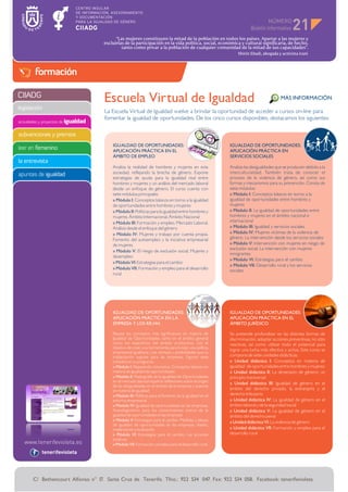 NÚMERO
                                                                                                                                            21
                                            “Las mujeres constituyen la mitad de la población en todos los países. Apartar a las mujeres y
                                      excluirlas de la participación en la vida política, social, económica y cultural significaría, de hecho,
                                               tanto como privar a la población de cualquier comunidad de la mitad de sus capacidades”.
                                                                                                              Shirin Ebadi, abogada y activista iraní



        formación

CIIADG
                                      Escuela Virtual de Igualdad                                                                     MÁS INFORMACIÓN
legislación
                                      La Escuela Virtual de Igualdad vuelve a brindar la oportunidad de acceder a cursos on-line para
                                      fomentar la igualdad de oportunidades. De los cinco cursos disponibles, destacamos los siguientes:
actividades y proyectos de igualdad


subvenciones y premios
                                          IGUALDAD DE OPORTUNIDADES:                                      IGUALDAD DE OPORTUNIDADES:
leer en femenino                          APLICACIÓN PRÁCTICA EN EL                                       APLICACIÓN PRÁCTICA EN
                                          ÁMBITO DE EMPLEO                                                SERVICIOS SOCIALES
la entrevista
                                          Analiza la realidad de hombres y mujeres en esta                Analiza las desigualdades que se producen debido a la
apuntes de igualdad                       sociedad, reflejando la brecha de género. Expone                interculturalidad. También trata de conocer el
                                          estrategias de ayuda para la igualdad real entre                proceso de la violencia de género, así como sus
                                          hombres y mujeres y un análisis del mercado laboral             formas y mecanismos para su prevención. Consta de
                                          desde un enfoque de género. El curso cuenta con                 siete módulos:
                                          siete módulos principales:                                      » Módulo I: Conceptos básicos en torno a la
                                          » Módulo I: Conceptos básicos en torno a la igualdad            igualdad de oportunidades entre hombres y
                                          de oportunidades entre hombres y mujeres                        mujeres
                                          » Módulo II: Políticas para la igualdad entre hombres y         » Módulo II: La igualdad de oportunidades entre
                                          mujeres. Ámbito Internacional. Ámbito Nacional                  hombres y mujeres en el ámbito nacional e
                                          » Módulo III: Formación y empleo. Mercado Laboral.              internacional
                                          Análisis desde el enfoque del género                            » Módulo III: Igualdad y servicios sociales
                                          » Módulo IV: Mujeres y trabajo por cuenta propia.               » Módulo IV: Mujeres víctimas de la violencia de
                                          Fomento del autoempleo y la iniciativa empresarial              género. La intervención desde los servicios sociales
                                          de mujeres                                                      » Módulo V: Intervención con mujeres en riesgo de
                                                                                                          exclusión social. La intervención con mujeres
                                          » Módulo V: El riesgo de exclusión social. Mujeres y
                                                                                                          inmigrantes
                                          desempleo
                                                                                                          » Módulo VI: Estrategias para el cambio
                                          » Módulo VI: Estrategias para el cambio
                                                                                                          » Módulo VII: Desarrollo rural y los servicios
                                          » Módulo VII: Formación y empleo para el desarrollo             sociales
                                          rural




                                          IGUALDAD DE OPORTUNIDADES:                                      IGUALDAD DE OPORTUNIDADES:
                                          APLICACIÓN PRÁCTICA EN LA                                       APLICACIÓN PRÁCTICA EN EL
                                          EMPRESA Y LOS RR.HH.                                            ÁMBITO JURÍDICO

                                          Repasa los conceptos más significativos en materia de           Se pretende profundizar en las distintas formas de
                                          Igualdad de Oportunidades, tanto en el ámbito general           discriminación, adoptar acciones preventivas, no sólo
                                          como los específicos del ámbito productivo, con el              reactivas, así como utilizar todo el potencial para
                                          objetivo de crear una herramienta para fundar una política
                                                                                                          lograr una lucha más efectiva y activa. Este curso se
                                          empresarial igualitaria y las ventajas y posibilidades que su
                                          implantación supone para las empresas. Figuran siete            compone de siete unidades didácticas:
                                          módulos en su programa:                                         » Unidad didáctica I: Conceptos en materia de
                                          » Módulo I: Repasando conceptos. Conceptos básicos en           igualdad de oportunidades entre hombres y mujeres
                                          materia de Igualdad de oportunidades                            » Unidad didáctica II: La dimensión de género: un
                                          » Módulo II: Radiografía de la Igualdad de Oportunidades        principio transversal
                                          en el mercado laboral español: reflexiones sobre el origen      » Unidad didáctica III: Igualdad de género en el
                                          de las desigualdades en el ámbito de la empresa y avances
                                          en materia de igualdad                                          ámbito del derecho privado, la extranjería y el
                                          » Módulo III: Políticas para el fomento de la igualdad en el    derecho tributario
                                          entorno empresarial                                             » Unidad didáctica IV: La igualdad de género en el
                                          » Módulo IV: Igualdad de oportunidades en las empresas.         ámbito laboral y de la seguridad social
                                          Autodiagnóstico para los conocimientos acerca de la             » Unidad didáctica V: La igualdad de género en el
                                          igualdad de oportunidades en las empresas                       ámbito del derecho penal
                                          » Módulo V: Estrategias para el cambio. Medidas y planes        » Unidad didáctica VI: La violencia de género
                                          de igualdad de oportunidades en las empresas: diseño,
                                          implantación y evaluación                                       » Unidad didáctica VII: Formación y empleo para el
                                          » Módulo VI: Estrategias para el cambio. Las acciones           desarrollo rural
                                          positivas
                                          » Módulo VII: Formación y empleo para el desarrollo rural
            tenerifevioleta




       C/ Bethencourt Alfonso n° 17. Santa Cruz de Tenerife. Tfno.: 922 534 047. Fax: 922 534 058. Facebook: tenerifevioleta
 