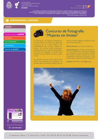 NÚMERO
                                                                                                                                        21
                                            “Las mujeres constituyen la mitad de la población en todos los países. Apartar a las mujeres y
                                      excluirlas de la participación en la vida política, social, económica y cultural significaría, de hecho,
                                               tanto como privar a la población de cualquier comunidad de la mitad de sus capacidades”.
                                                                                                          Shirin Ebadi, abogada y activista iraní



         subvenciones y premios

CIIADG
legislación
                                                                   Concurso de Fotografía
actividades y proyectos de igualdad
                                                                   “Mujeres sin límites”
formación
                                              La Asociación de Mujeres Progresistas                      copia en formato digital que deberán enviar
leer en femenino                              “Lorenza Iglesias“ (A.M.P.L.I.) de Salamanca               por correo electrónico.
                                              convoca el IX CONCURSO DE
la entrevista                                                                                            Plazo de admisión: 6 de marzo a las 14:00 horas
                                              FOTOGRAFÍA bajo el lema “Mujeres sin
                                              límites”. Al concurso podrá presentarse
apuntes de igualdad                                                                                      Lugar de entrega: Para entregar las fotografías en
                                              cualquier persona, de cualquier nacionalidad.
                                              El número de fotografías no tendrá límite                  mano, los participantes se pondrán en contacto
                                                                                                         con la Asociación a través del teléfono: 650 389
                                              siempre que sean inéditas, en blanco y negro
                                                                                                         808. También se podrán presentar por correo
                                              o color.                                                   remitiéndolas al Apartado de Correos nº 75 de
                                                                                                         Ciudad Rodrigo, código postal 37500 (Salamanca).
                                              Se admitirán formatos desde 18x24 hasta
                                              30x45, que deberán ser presentadas en                      Contacto: 650 389 808 o amplicr@yahoo.es
                                              cartulina blanca de 40x50, además de una




            tenerifevioleta




       C/ Bethencourt Alfonso n° 17. Santa Cruz de Tenerife. Tfno.: 922 534 047. Fax: 922 534 058. Facebook: tenerifevioleta
 