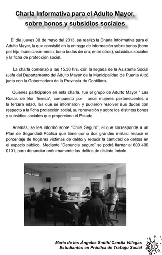 33
Charla Informativa para el Adulto Mayor,
sobre bonos y subsidios sociales
María de los Ángeles Smith/ Camila Villegas
Estudiantes en Práctica de Trabajo Social
El día jueves 30 de mayo del 2013, se realizó la Charla Informativa para el
Adulto Mayor, la que consistió en la entrega de información sobre bonos (bono
por hijo, bono clase media, bono bodas de oro, entre otros), subsidios sociales
y la ﬁcha de protección social.
La charla comenzó a las 15.30 hrs, con la llegada de la Asistente Social
(Jefa del Departamento del Adulto Mayor de la Municipalidad de Puente Alto)
junto con la Gobernadora de la Provincia de Cordillera.
Quienes participaron en esta charla, fue el grupo de Adulto Mayor “ Las
Rosas de Sor Teresa”, compuesto por once mujeres pertenecientes a
la tercera edad, las que se informaron y pudieron resolver sus dudas con
respecto a la ﬁcha protección social, su renovación y sobre los distintos bonos
y subsidios sociales que proporciona el Estado.
Además, se les informó sobre “Chile Seguro”, el que corresponde a un
Plan de Seguridad Pública que tiene como dos grandes metas: reducir el
porcentaje de hogares víctimas de delito y reducir la cantidad de delitos en
el espacio público. Mediante “Denuncia seguro” se podrá llamar al 600 400
0101, para denunciar anónimamente los delitos de distinta índole.
 