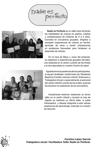 Nadie es Perfecto es un taller para fomentar
las habilidades de crianza en padres, madres
y cuidadoras(es) de niños/as de 0 a 5 años.
Consiste en encuentros grupales, dirigidos a
compartir experiencias de crianza en familia,
aprender de otros y recibir orientaciones
en problemas frecuentes para fortalecer el
desarrollo de niño/as.
En el mes de Mayo y Junio del presente,
se realizaron 2 experiencias grupales del taller,
una realizada en el Jardín Lucerito de los Andes
y la otra ejecutada en nuestro Centro de salud.
Agradecemoslaasistenciadelosparticipantes,
al equipo facilitador conformado por Residente
Medicina Familiar mención infantil, Enfermera y
Trabajadora Social y especialmente al personal
del Jardín infantil Lucerito de los andes, quienes
favorecieron la realización de los encuentros.
Actualmente estamos realizando un tercer
taller en el Jardín infantil y durante el mes de
Agosto se realizará un último taller, si estás
interesado/a y deseas integrarte a esta valiosa
experiencia de aprendizaje, acércate a tu mesón
de atención.
66
Carolina López García/
Trabajadora social. Facilitadora Taller Nadie es Perfecto.
 