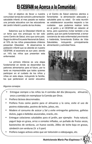 Con el objetivo de llevar a nuestra
comunidad temas de nutrición y alimentación
saludable infantil, el mes pasado se realizo
una jornada educativa con las educadoras
del Jardín Infantil Lucerito de los Andes.
Sabemos que la Obesidad Infantil es
un tema que nos preocupa no tan solo
como Centro de Salud, sino que como país.
Según la última Encuesta Nacional de Salud,
el 10% de los niños preescolares chilenos
presentan Obesidad. Si observamos la
población infantil que se atiende en nuestro
CESFAM, el escenario es aun peor, siendo
un 14% los niños que presentan esta
enfermedad.
La primera infancia es una etapa
fundamental en donde se desarrollan los
patrones alimentarios para el futuro, por lo
tanto es imprescindible que todos quienes
participan en el cuidado de los niños y
niñas en esta etapa, incluyendo la familia,
los que pertenecen al sector educativo
y el Centro de Salud estemos atentos a
fomentarles la alimentación adecuada y
saludable para su edad. En esta reunión
se establecieron acuerdos respecto a los
cuidados que podemos realizar tanto
en el jardín y el CESFAM en relación al
tema, pero queremos invitar también a los
padres, que son parte fundamental, a tomar
conciencia de esta enfermedad previniendo
o tratándola, fomentando Estilos de Vida
Saludables, incluyendo principalmente
alimentación y actividad física.
Algunos consejos:
77
El CESFAM se Acerca a la Comunidad
Nutricionsta María Paz Espinosa T
•
•
•
•
•
•
 