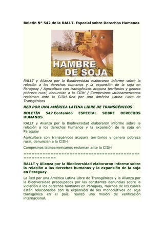Boletín N° 542 de la RALLT. Especial sobre Derechos Humanos

RALLT y Alianza por la Biodiversidad elaboraron informe sobre la
relación a los derechos humanos y la expansión de la soja en
Paraguay / Agricultura con transgénicos acapara territorios y genera
pobreza rural, denuncian a la CIDH / Campesinos latinoamericanos
reclaman ante la CIDH. Red por una América Latina Libre de
Transgénicos
RED POR UNA AMÉRICA LATINA LIBRE DE TRANSGÉNICOS
BOLETÍN
542 Contenido
HUMANOS

ESPECIAL

SOBRE

DERECHOS

RALLT y Alianza por la Biodiversidad elaboraron informe sobre la
relación a los derechos humanos y la expansión de la soja en
Paraguay
Agricultura con transgénicos acapara territorios y genera pobreza
rural, denuncian a la CIDH
Campesinos latinoamericanos reclaman ante la CIDH
===========================================
============
RALLT y Alianza por la Biodiversidad elaboraron informe sobre
la relación a los derechos humanos y la expansión de la soja
en Paraguay
La Red por una América Latina Libre de Transgénicos y la Alianza por
la Biodiversidad preocupados por las constantes denuncias sobre la
violación a los derechos humanos en Paraguay, muchos de los cuales
están relacionados con la expansión de los monocultivos de soja
transgénica en el país, realizó una misión de verificación
internacional.

 