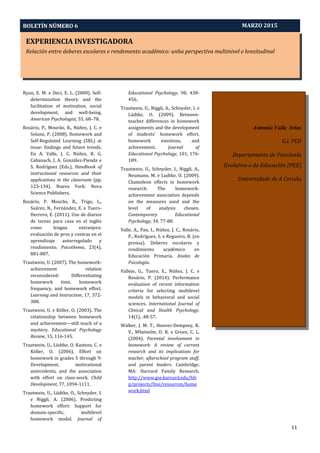 EXPERIENCIA INVESTIGADORA
Relación entre deberes escolares e rendemento académico: unha perspectiva multinivel e lonxitudinal
BOLETÍN NÚMERO 6
11
MARZO 2015
Antonio Valle Arias
G.I. PED
Departamento de Psicoloxía
Evolutiva e da Educación (PEE)
Universidade de A Coruña
Ryan, E. M. e Deci, E. L. (2000). Self-
determination theory and the
facilitation of motivation, social
development, and well-being.
American Psychologist, 55, 68–78.
Rosário, P., Mourão, R., Núñez, J. C. e
Solano, P. (2008). Homework and
Self-Regulated Learning (SRL) at
issue: findings and future trends.
En A. Valle, J. C. Núñez, R. G.
Cabanach, J. A. González-Pienda e
S. Rodríguez (Eds.), Handbook of
instructional resources and their
applications in the classroom (pp.
123-134). Nueva York: Nova
Science Publishers.
Rosário, P. Mourão, R., Trigo, L.,
Suárez, N., Fernández, E. e Tuero-
Herrero, E. (2011). Uso de diarios
de tareas para casa en el inglés
como lengua extranjera:
evaluación de pros y contras en el
aprendizaje autorregulado y
rendimiento. Psicothema, 23(4),
881-887.
Trautwein, U. (2007). The homework-
achievement relation
reconsidered: Differentiating
homework time, homework
frequency, and homework effort.
Learning and Instruction, 17, 372-
388.
Trautwein, U. e Köller, O. (2003). The
relationship between homework
and achievement—still much of a
mystery. Educational Psychology
Review, 15, 116-145.
Trautwein, U., Lüdtke, O. Kastens, C. e
Köller, O. (2006). Effort on
homework in grades 5 through 9:
Development, motivational
antecedents, and the association
with effort on class-work. Child
Development, 77, 1094-1111.
Trautwein, U., Lüdtke, O., Schnyder, I.
e Niggli, A. (2006). Predicting
homework effort: Support for
domain-specific, multilevel
homework model. Journal of
Educational Psychology, 98, 438-
456.
Trautwein, U., Niggli, A., Schnyder, I. e
Lüdtke, O. (2009). Between-
teacher differences in homework
assignments and the development
of students' homework effort,
homework emotions, and
achievement. Journal of
Educational Psychology, 101, 176-
189.
Trautwein, U., Schnyder, I., Niggli, A.,
Neumann, M. e Ludtke, O. (2009).
Chameleon effects in homework
research: The homework-
achievement association depends
on the measures used and the
level of analysis chosen.
Contemporary Educational
Psychology, 34, 77-88.
Valle, A., Pan, I., Núñez, J. C., Rosário,
P., Rodríguez, S. e Regueiro, B. (en
prensa). Deberes escolares y
rendimiento académico en
Educación Primaria. Anales de
Psicología.
Vallejo, G., Tuero, E., Núñez, J. C. e
Rosário, P. (2014). Performance
evaluation of recent information
criteria for selecting multilevel
models in behavioral and social
sciences. International Journal of
Clinical and Health Psychology,
14(1), .48-57.
Walker, J. M. T., Hoover-Dempsey, K.
V., Whetselm, D. R. e Green, C. L.
(2004). Parental involvement in
homework: A review of current
research and its implications for
teacher, afterschool program staff,
and parent leaders. Cambridge,
MA: Harvard Family Research.
http://www.gse.harvard.edu/hfr
p/projects/fine/resources/home
work.html
 