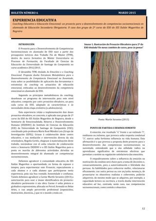 EXPERIENCIA EDUCATIVA
Coaching Educativo e Educación Emocional: un proxecto para o desenvolvemento de competencias socioemocionais en
alumnado de Educación Secundaria Obrigatoria. Ocaso dun grupo de 2º curso da ESO do IES Xulián Magariños de
Negreira
Aprendizaxe-Servizo e Pedagoxía Intercultural: O Proxecto PEINAS
BOLETÍN NÚMERO 6 MARZO 2015
12
EXPERIENCIA EDUCATIVA
Coaching Educativo e Educación Emocional: un proxecto para o desenvolvemento de competencias socioemocionais en
alumnado de Educación Secundaria Obrigatoria. O caso dun grupo de 2º curso da ESO do IES Xulián Magariños de
Negreira
INTRODUCIÓN
O Proxecto para o Desenvolvemento de Competencias
Socioemocionais en alumnado de ESO nace a partir dos
presupostos teóricos dun Traballo Fin de Máster (TFM),
dentro do marco formativo do Máster Universitario en
Procesos de Formación, da Facultade de Ciencias da
Educación da Universidade de Santiago de Compostela no
curso académico 2012/2013.
O devandito TFM, titulado As Emocións e o Coaching
Emocional. Proposta dunha Estratexia Metodolóxica para o
Desenvolvemento da Competencia Emocional na Xuventude,
trata sobre as posibilidades de aplicación das ferramentas e
estratexias do coaching en actuacións de educación
emocional, enfocadas ao desenvolvemento da competencia
emocional en alumnado da ESO.
Seguindo os principios metodolóxicos do coaching,
deseñouse un programa de intervención para este nivel
educativo, composto por catro proxectos-obradoiro, un para
cada curso da ESO, adaptado ás características e ás
necesidades desta etapa evolutiva (a adolescencia).
Esta experiencia relata a implementación dun deses
proxectos-obradoiro, en concreto, o aplicado nun grupo de 2º
curso da ESO do IES Xulián Magariños de Negreira, dende o
Seminario de Emocionalidade, Xéneros e Desenvolvemento
Humano (EXDEHU) do Instituto de Ciencias da Educación
(ICE) da Universidade de Santiago de Compostela (USC),
coordinado pola profesora María Xosé Méndez Lois (Grupo de
Investigación GEFIL). Grazas á colaboración deste centro
educativo, e coa mediación e intervención directa da súa
orientadora, Begoña Cortés, chegouse á materialización deste
traballo, iniciándose con el unha relación de colaboración
entre o Seminario EXDEHU e o IES Xulián Magariños para a
posta en marcha de diferentes actividades dirixidas ao
desenvolvemento integral do alumnado en competencias
socioemocionais.
Debemos agradecer á comunidade educativa do IES
Xulián Magariños a oportunidade, en forma de espazos e
tempos, para experimentar este Proxecto, especialmente a
cada alumna e a cada alumno que participaron nesta
experiencia, pola súa boa vontade, honestidade e confianza.
Tamén debemos agradecer a Carme Martín Serantes (2013) a
autorización para usar a imaxe identificadora do proxecto-
obradoiro pertencente á súa obra. Carme é unha pintora e
grabadora expresionista, afincada en Ferrol, formada en Belas
Artes, e cun amplo percorrido profesional (exposicións,
ilustracións, docencia...) que ve o mundo a toda cor.
Imaxe 1. Ilustración do Proxecto-Obradoiro para 2º da
ESO titulada“Os meus camiños de cores, pese ás penas”
Fonte: Martín Serantes (2013)
PUNTO DE PARTIDA E DESENOLVEMENTO
A emoción, ese resultado “x” fronte a un estímulo “i”,
endóxeno ou exóxeno, que provoca unha resposta condutual
“z”, exerce unha fortísima influencia na vida humana. Esta
afirmación é a que provoca a proposta deste proxecto para o
desenvolvemento das competencias socioemocionais na
xuventude, entendendo que a súa utilidade radica na
aprendizaxe significativa de estratexias efectivas que
permitan a xestión ou regulación satisfactoria das emocións.
O empoderamento sobre a influencia da emoción na
motivación da conduta será chave para a toma de decisións e,
consecuentemente, para a autorrealización e felicidade das
persoas. As habilidades para coñecerse mellor, relacionarse
eficazmente, con outra persoa ou con un/unha mesmo/a, de
proxectarse en obxectivos realistas e coherentes, poderán
adquirirse, do mesmo modo que se adquiren, por exemplo, a
capacidade lectora ou escritora, a través dunha intervención
educativa ad hoc, centrada, neste caso, nas competencias
socioemocionais, como contido e obxectivo.
 