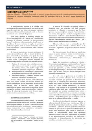 EXPERIENCIA EDUCATIVA
Coaching Educativo e Educación Emocional: un proxecto para o desenvolvemento de competencias socioemocionais en
alumnado de Educación Secundaria Obrigatoria. Ocaso dun grupo de 2º curso da ESO do IES Xulián Magariños de
Negreira
Aprendizaxe-Servizo e Pedagoxía Intercultural: O Proxecto PEINAS
BOLETÍN NÚMERO 6 MARZO 2015
13
A emocionalidade humana é a calidade máis
necesitada de adestramento e formación por quedar a máis
esquecida dentro de case todos os procesos educativos
(formais, non formais e informais) aínda sendo un elemento
tan relevante para a felicidade das persoas.
Deste xeito, seguindo o obxectivo proposto por
Álvarez González (2001, p. 47), quen di que “a finalidade dos
programas de educación emocional é o desenvolvemento
humano”, focalizáronse todas as actuacións deste Proxecto na
aprendizaxe de como xestionar e regular as emocións,
positivas e negativas, tendo en conta os seus efectos sobre a
saúde física e mental e, consecuentemente, sobre o benestar
persoal e social.
O Proxecto desenvolveuse en cinco sesións, de 50
minutos de duración cada unha, no horario de titoría do
grupo, entendendo a intervención como parte da acción
titorial, a través dunha metodoloxía de carácter grupal,
dinámica, activa e participativa, baseada nalgunhas das
ferramentas e principios do coaching educativo; en concreto:
 Na toma de conciencia sobre un/unha mesmo/a e
sobre o noso propio mapa1, en relación aos mapas
das demais persoas. Non existen mapas máis
verdadeiros que outros, so algúns máis adaptativos.
 Na responsabilidade e vontade para implicarse nas
actividades e conseguir así acadar os obxectivos.
 Na reflexión dialóxica e a pregunta poderosa, como
elementos orientadores de toda a acción.
Dende o enfoque deste Proxecto, sendo a finalidade
última unha xestión saudable das emocións, asúmese que
todas as emocións son igual de importantes; así, non existen
emocións “boas” e emocións “malas”, todas serán
susceptibles de análise, comprensión, aceptación e xestión.
Isto significa que haberá que ter presente, e facer explícito, o
sistema de valores predominante, como elemento para o
cuestionamento e a comprensión das condutas.
RESULTADOS E CONCLUSIÓNS
Durante a implementación do Proxecto, e ao finalizalo,
recompiláronse datos e informacións relativas á percepción
das persoas participantes no mesmo a través de conversas
informais, da observación participante e non participante, e
doutros instrumentos para a avaliación da satisfacción e
tamén dos cambios no fluxo emocional.
1
Enténdese como “mapa” o conxunto de crenzas,
símbolos e pensamentos a través dos cales procesamos
toda a información e interpretamos o mundo que nos
rodea.
A maioría do alumnado participante valorou o
obradoiro como moi divertido, útil, fácil, necesario,
participativo e relaxante; e comentaron que lles fixera
aprender cousas como (frases textuais): “valorarme máis a
min mesma, dar as grazas e perdoar”; “que podemos entre
dous ou máis axudarnos e poder divertirnos facéndoo”; “a
apreciar o que teño, reflexionei e aprendín a mostrar máis o
que sinto e a relacionarme con meus pais (familia)”; “que a
todas as persoas lles fai falta sentirse valoradas”.
Ademais, indicaron que as actividades que lles
resultaron de maior utilidade e interese foron as de
relaxación e expresión e recepción de afectos e mensaxes
positivas.
No desenvolvemento do obradoiro a maioría dos
rapaces e rapazas afirmaron sentirse moi cómodos/as, a
gusto, tranquilos/as, contentos/as e seguros/as,
satisfeitos/as, entusiasmados/as, interesados/as e
relaxados/as.
Algúns dos comentarios recollidos, en relación a
elementos destacados polos/as participantes, foron: “paseino
moi ben facendo estas actividades”; “foi moi interesante”; “as
cousas que aprendín”... E, como suxestión xeneralizada,
recolleuse a petición de que o obradoiro tivese unha duración
maior e que se repita, tanto para eles/as como para outros
grupos en cursos vindeiros.
Con todo isto, a pertinencia e necesidade de
introducir, no contexto educativo local, iniciativas de
educación emocional que potencien o desenvolvemento
integral real da xuventude parece demostrada. A sensación,
despois desta vivencia, é que ten todo o sentido do mundo
incluír esta nova corrente metodolóxica (o coaching
educativo) e de contidos (o socioemocional) de maneira
explícita nas aulas, aínda que a lexislación educativa siga a
dar prioridade aos contidos científico-técnicos sobre o
emocional e/ou social. Sobre todo, no momento presente que
estamos a vivir, baixo unha sensación social predominante de
inxustiza e desigualdade, parece que ten chegado a hora de
deixar de ter que elixir entre o “saber” e o “sentir”.
Este Proxecto de educación emocional aspira a ser
unha oportunidade de experiencia educativa que debe ser
descuberta, interpretada, reconstruída, sentida e vivida, con
honestidade e optimismo, dende ás particularidades do seu
contexto de aplicación e das persoas que forman parte da
mesma. Unha experiencia para coñecer e interiorizar a
riqueza da emocionalidade, dende unha perspectiva
pragmática, realista e liberadora, que acompañe ao alumnado
no seu autocoñecemento, buscando a súa implicación e
promovendo o desenvolvemento de estratexias que
contribúan ao impulso do seu benestar.
 