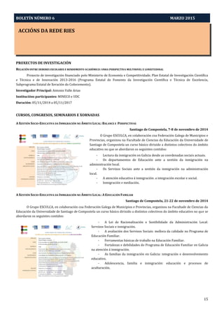 BOLETÍN NÚMERO 6 MARZO 2015
ACCIÓNS DA REDE RIES
15
PROXECTOS DE INVESTIGACIÓN
RELACIÓN ENTRE DEBERES ESCOLARES E RENDEMENTO ACADÉMICO: UNHA PERSPECTIVA MULTINIVEL E LONXITUDINAL
Proxecto de investigación financiado polo Ministerio de Economía e Competitividade. Plan Estatal de Investigación Científica
e Técnica e de Innovación 2013-2016 (Programa Estatal de Fomento da Investigación Científica e Técnica de Excelencia,
Subprograma Estatal de Xeración do Coñecemento).
Investigador Principal: Antonio Valle Arias
Institucións participantes: MINECO e UDC
Duración: 05/11/2014 a 05/11/2017
CURSOS, CONGRESOS, SEMINARIOS E XORNADAS
A XESTIÓN SOCIO-EDUCATIVA DA INMIGRACIÓN NO ÁMBITO LOCAL: BALANCE E PERSPECTIVAS
Santiago de Compostela, 7-8 de novembro de 2014
O Grupo ESCULCA, en colaboración coa Federación Galega de Municipios e
Provincias, organizou na Facultade de Ciencias da Educación da Universidade de
Santiago de Compostela un curso básico dirixido a distintos colectivos do ámbito
educativo no que se abordaron os seguintes contidos:
- Lectura da inmigración en Galicia desde as coordenadas sociais actuais.
- Os departamentos de Educación ante a xestión da inmigración na
administración local.
- Os Servizos Sociais ante a xestión da inmigración na administración
local.
- A atención educativa á inmigración: a integración escolar e social.
- Inmigración e mediación.
A XESTIÓN SOCIO-EDUCATIVA DA INMIGRACIÓN NO ÁMBITO LOCAL: A EDUCACIÓN FAMILIAR
Santiago de Compostela, 21-22 de novembro de 2014
O Grupo ESCULCA, en colaboración coa Federación Galega de Municipios e Provincias, organizou na Facultade de Ciencias da
Educación da Universidade de Santiago de Compostela un curso básico dirixido a distintos colectivos do ámbito educativo no que se
abordaron os seguintes contidos:
- A Lei de Racionalización e Sostibilidade da Administración Local:
Servizos Sociais e inmigración.
- A avaliación dos Servizos Sociais: mellora da calidade no Programa de
Educación Familiar.
- Ferramentas básicas de traballo na Educación Familiar.
- Fortalezas e debilidades do Programa de Educación Familiar en Galicia
na atención á inmigración.
- As familias da inmigración en Galicia: integración e desenvolvemento
educativo.
- Adolescencia, familia e inmigración: educación e procesos de
aculturación.
 