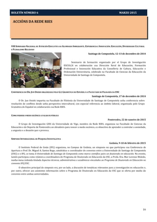 BOLETÍN NÚMERO 6 MARZO 2015
ACCIÓNS DA REDE RIES
16
VIII SEMINARIO NACIONAL DE ATENCIÓN EDUCATIVA AO ALUMNADO INMIGRANTE. EXPERIENCIA E INNOVACIÓN. EDUCACIÓN, DIVERSIDADE CULTURAL
E PLURALISMO RELIXIOSO
Santiago de Compostela, 12-13 de decembro de 2014
Seminario de formación organizado por el Grupo de Investigación
ESCULCA en colaboración coa Dirección Xeral de Educación, Formación
Profesional e Innovación Educativa da Consellería de Cultura, Educación e
Ordenación Universitaria, celebrado na Facultade de Ciencias da Educación da
Universidade de Santiago de Compostela.
CONFERENCIA DO DR. JUN ONISHI ORGANIZADA POLO G.I. GRAMÁTICA DO ESPAÑOL N A FACULTADE DE FILOLOXÍA DA USC
Santiago de Compostela, 17 de decembro de 2014
O Dr. Jun Onishi impartiu na Facultade de Filoloxía da Universidade de Santiago de Compostela unha conferencia sobre
resolución de conflitos desde unha perspectiva intercultural, con especial referencia ao ámbito laboral, organizada polo Grupo
Gramática do Español en colaboración coa Rede RIES.
COMO PERDER O MEDO ESCÉNICO A FALAR EN PÚBLICO
Pontevedra, 22 de xaneiro de 2015
O Grupo de Investigación GIES da Universidade de Vigo, membro da Rede RIES, organizou na Facultade de Ciencias da
Educación e do Deporte de Pontevedra un obradoiro para vencer o medo escénico, co obxectivo de aprender a controlar a ansiedade,
a angustia e a desazón que o provoca.
SIMPOSIO INTERNACIONAL DE PESQUISA INVESTIGATIVA
Goiânia, 9-10 de febreiro de 2015
O Instituto Federal de Goiás (IFG) organizou, no Campus de Goiânia, un simposio no que participou coa Conferencia de
Apertura o Prof. Dr. Miguel A. Santos Rego, catedrático e coordinador do convenio entre a Universidade de Santiago de Compostela
(USC) e o IFG, co tema A Universidade de Santiago de Compostela como marco científico para un doutorado en educación. No evento,
tamén participou como relatora a coordinadora do Programa de Doutorado en Educación da USC, a Profa. Dra. Mar Lorenzo Moledo,
nunha mesa redonda titulada Aspectos técnicos, administrativos e académicos vinculados ao Programa de Doutorado en Educación no
convenio IFG/USC.
O obxectivo principal do simposio era, por un lado, a discusión de temáticas relevantes para a investigación en educación e,
por outro, ofrecer aos asistentes información sobre o Programa de Doutorado en Educación da USC que se oferta por medio do
convenio entre ambas universidades.
 