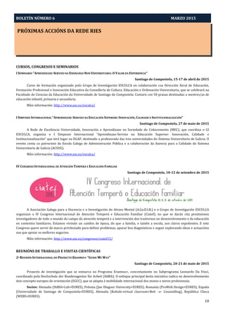 BOLETÍN NÚMERO 6 MARZO 2015
PRÓXIMAS ACCIÓNS DA REDE RIES
18
CURSOS, CONGRESOS E SEMINARIOS
I SEMINARIO “APRENDIZAXE-SERVIZO NA ENSINANZA NON UNIVERSITARIA: O VALOR DA EXPERIENCIA”
Santiago de Compostela, 15-17 de abril de 2015
Curso de formación organizado polo Grupo de Investigación ESCULCA en colaboración coa Dirección Xeral de Educación,
Formación Profesional e Innovación Educativa da Consellería de Cultura, Educación e Ordenación Universitaria, que se celebrará na
Facultade de Ciencias da Educación da Universidade de Santiago de Compostela. Contará con 50 prazas destinadas a mestres/as de
educación infantil, primaria e secundaria.
Máis información: http://www.usc.es/esculca/
I SIMPOSIO INTERNACIONAL “APRENDIZAXE-SERVIZO NA EDUCACIÓN SUPERIOR: INNOVACIÓN, CALIDADE E INSTITUCIONALIZACIÓN”
Santiago de Compostela, 27 de maio de 2015
A Rede de Excelencia Universidade, Innovación e Aprendizaxe na Sociedade do Coñecemento (MEC), que coordina o GI
ESCULCA, organiza o I Simposio Internacional “Aprendizaxe-Servizo na Educación Superior: Innovación, Calidade e
Institucionalización” que terá lugar na EGAP, destinado a profesorado das tres universidades do Sistema Universitario de Galicia. O
evento conta co patrocinio da Escola Galega de Administración Pública e a colaboración da Axencia para a Calidade do Sistema
Universitario de Galicia (ACSUG).
Máis información: http://www.usc.es/esculca/
IV CONGRESO INTERNACIONAL DE ATENCIÓN TEMPERÁ E EDUCACIÓN FAMILIAR
Santiago de Compostela, 10-12 de setembro de 2015
A Asociación Galega para a Docencia e a Investigación do Atraso Mental (A.Ga.D.I.R.) e o Grupo de Investigación ESCULCA
organizan o IV Congreso Internacional de Atención Temperá e Educación Familiar (Ciatef), no que se darán cita prestixiosos
investigadores de todo o mundo do campo da atención temperá e a intervención dos trastornos no desenvolvemento e da educación
en contextos familiares. Estamos vivindo un cambio de época, do que a familia, e tamén a escola, son claros expoñentes. E este
Congreso quere servir de marco privilexiado para definir problemas, apurar bos diagnósticos e seguir explorando ideas e actuacións
nas que apoiar os mellores augurios.
Máis información: http://www.usc.es/congresos/ciatef15/
REUNIÓNS DE TRABALLO E VISITAS CIENTÍFICAS
2ª REUNIÓN INTERNACIONAL DO PROXECTO ERASMUS+ “GUIDE MY WAY”
Santiago de Compostela, 20-21 de maio de 2015
Proxecto de investigación que se enmarca no Programa Erasmus+, concretamente no Subprograma Leonardo Da Vinci,
coordinado pola Hochschule der Bundesagentur für Arbeit (HdBA). O enfoque principal desta iniciativa radica no desenvolvemento
dun concepto europeo de orientación (EGCC), que se adapta á mobilidade internacional dos mozos e novos profesionais.
Socios: Alemaña (HdBA+Loh+EURES), Polonia (Jan Dlugosz University+EURES), Romanía (ProWeb Design+EURES), España
(Universidade de Santiago de Compostela+EURES), Alemaña (Kohnle-virtual clasroom+Bett –e- Counselling), República Checa
(WEBS+EURES).
 