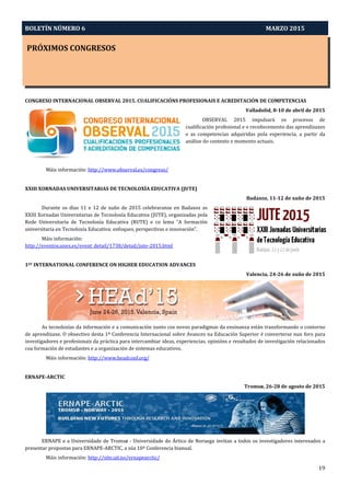 BOLETÍN NÚMERO 6 MARZO 2015
PRÓXIMOS CONGRESOS
19
CONGRESO INTERNACIONAL OBSERVAL 2015. CUALIFICACIÓNS PROFESIONAIS E ACREDITACIÓN DE COMPETENCIAS
Valladolid, 8-10 de abril de 2015
OBSERVAL 2015 impulsará os procesos de
cualificación profesional e o recoñecemento das aprendizaxes
e as competencias adquiridas pola experiencia, a partir da
análise do contexto e momento actuais.
Máis información: http://www.observal.es/congreso/
XXIII XORNADAS UNIVERSITARIAS DE TECNOLOXÍA EDUCATIVA (JUTE)
Badaxoz, 11-12 de xuño de 2015
Durante os días 11 e 12 de xuño de 2015 celebraranse en Badaxoz as
XXIII Xornadas Universitarias de Tecnoloxía Educativa (JUTE), organizadas pola
Rede Universitaria de Tecnoloxía Educativa (RUTE) e co lema “A formación
universitaria en Tecnoloxía Educativa: enfoques, perspectivas e innovación”.
Máis información:
http://eventos.unex.es/event_detail/1738/detail/jute-2015.html
1ST INTERNATIONAL CONFERENCE ON HIGHER EDUCATION ADVANCES
Valencia, 24-26 de xuño de 2015
As tecnoloxías da información e a comunicación xunto cos novos paradigmas da ensinanza están transformando o contorno
de aprendizaxe. O obxectivo desta 1ª Conferencia Internacional sobre Avances na Educación Superior é converterse nun foro para
investigadores e profesionais da práctica para intercambiar ideas, experiencias, opinións e resultados de investigación relacionados
coa formación de estudantes e a organización de sistemas educativos.
Máis información: http://www.headconf.org/
ERNAPE-ARCTIC
Tromsø, 26-28 de agosto de 2015
ERNAPE e a Universidade de Tromsø - Universidade do Ártico de Noruega invitan a todos os investigadores interesados a
presentar propostas para ERNAPE-ARCTIC, a súa 10ª Conferencia bianual.
Máis información: http://site.uit.no/ernapearctic/
 