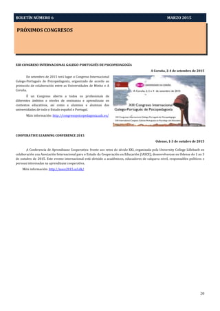 BOLETÍN NÚMERO 6 MARZO 2015
PRÓXIMOS CONGRESOS
20
XIII CONGRESO INTERNACIONAL GALEGO-PORTUGUÉS DE PSICOPEDAGOGÍA
A Coruña, 2-4 de setembro de 2015
En setembro de 2015 terá lugar o Congreso Internacional
Galego-Portugués de Psicopedagoxía, organizado de acordo ao
protocolo de colaboración entre as Universidades de Minho e A
Coruña.
É un Congreso aberto a todos os profesionais de
diferentes ámbitos e niveles de ensinanza e aprendizaxe en
contextos educativos, así como a alumnos e alumnas das
universidades de todo o Estado español e Portugal.
Máis información: http://congresopsicopedagoxia.udc.es/
COOPERATIVE LEARNING CONFERENCE 2015
Odense, 1-3 de outubro de 2015
A Conferencia de Aprendizaxe Cooperativa: fronte aos retos do século XXI, organizada pola University College Lillebaelt en
colaboración coa Asociación Internacional para o Estudo da Cooperación en Educación (IASCE), desenvolverase en Odense do 1 ao 3
de outubro de 2015. Este evento internacional está dirixido a académicos, educadores de calquera nivel, responsables políticos e
persoas interesadas na aprendizaxe cooperativa.
Máis información: http://iasce2015.ucl.dk/
 