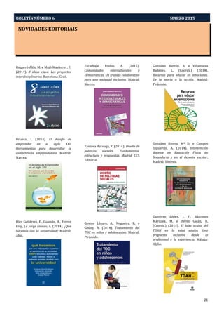 BOLETÍN NÚMERO 6 MARZO 2015
PRÓXIMOS CONGRESOS
21
NOVIDADES EDITORIAIS
Baqueró Alós, M. e Majó Masferrer, F.
(2014). 8 ideas clave. Los proyectos
interdisciplinarios. Barcelona: Graó.
Briasco, I. (2014). El desafío de
emprender en el siglo XXI.
Herramientas para desarrollar la
competencia emprendedora. Madrid:
Narcea.
Díez Gutiérrez, E., Guamán, A., Ferrer
Llop, J.e Jorge Alonso, A. (2014). ¿Qué
hacemos con la universidad? Madrid:
Akal.
Escarbajal Frutos, A. (2015).
Comunidades interculturales y
Democráticas. Un trabajo colaborativo
para una sociedad inclusiva. Madrid:
Narcea.
Fantova Azcoaga, F. (2014). Diseño de
políticas sociales. Fundamentos,
estructura y propuestas. Madrid: CCS
Editorial.
Gavino Lázaro, A., Nogueira, R. e
Godoy, A. (2014). Tratamiento del
TOC en niños y adolescentes. Madrid:
Pirámide.
González Barrón, R. e Villanueva
Badenes, L. (Coords.) (2014).
Recursos para educar en emociones.
De la teoría a la acción. Madrid:
Pirámide.
González Rivera, Mª D. e Campos
Izquierdo, A. (2014). Intervención
docente en Educación Física en
Secundaria y en el deporte escolar.
Madrid: Síntesis.
Guerrero López, J. F., Báscones
Márquez, M. e Pérez Galán, R.
(Coords.) (2014). El lado oculto del
TDAH en la edad adulta. Una
propuesta inclusiva desde lo
profesional y la experiencia. Málaga:
Aljibe.
 