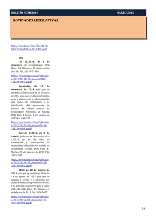 NOVIDADES LEXISLATIVAS
BOLETÍN NÚMERO 6 MARZO 2015
24
http://www.boe.es/boe/dias/2015/
02/23/pdfs/BOE-A-2015-1824.pdf
DOG
Lei 10/2014, do 3 de
decembro, de accesibilidade. DOG
Núm. 241 Mércores, 17 de decembro
de 2014 Páx. 51357-51408.
http://www.xunta.es/dog/Publicado
s/2014/20141217/AnuncioC3B0-
111214-0001_gl.pdf
Resolución do 17 de
decembro de 2014 pola que se
modifica a Resolución do 10 de maio
de 2012 pola que se ditan instrucións
para a elaboración e administración
das probas de certificación e de
clasificación das ensinanzas de
idiomas de réxime especial na
Comunidade Autónoma de Galicia.
DOG Núm. 4 Xoves, 8 de xaneiro de
2015 Páx. 698-735.
http://www.xunta.es/dog/Publicado
s/2015/20150108/AnuncioG0164-
231214-0003_gl.pdf
Decreto 8/2015, do 8 de
xaneiro, polo que se desenvolve a Lei
4/2011, do 30 de xuño, de
convivencia e participación da
comunidade educativa en materia de
convivencia escolar. DOG Núm. 17
Martes, 27 de xaneiro de 2015 Páx.
3885-3935.
http://www.xunta.es/dog/Publicado
s/2015/20150127/AnuncioG0164-
220115-0001_gl.pdf
ORDE do 28 de xaneiro de
2015 pola que se modifica a Orde do
14 de agosto de 2014 pola que se
regulan o acceso e a admisión aos
ciclos de formación profesional básica
e se autoriza a súa oferta para o curso
2014/15. DOG Núm. 23 Mércores, 4
de febreiro de 2015 Páx. 5026-5027.
http://www.xunta.es/dog/Publicado
s/2015/20150204/AnuncioG0164-
290115-0003_gl.pdf
 