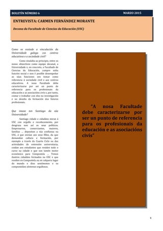 ENTREVISTA: CARMEN FERNÁNDEZ MORANTE
Decana da Facultade de Ciencias da Educación (USC)
Aprendizaxe-Servizo e Pedagoxía Intercultural: O Proxecto PEINAS
BOLETÍN NÚMERO 6
4
MARZO 2015
“A nosa Facultade
debe caracterizarse por
ser un punto de referencia
para os profesionais da
educación e as asociacións
civís”
Como ve vostede a vinculación da
Universidade galega cos centros
educativos e a sociedade civil?
Como sinalaba ao principio, entre os
nosos obxectivos como equipo decanal, a
Universidade e, en concreto, a Facultade de
Ciencias da Educación, cumpre unha
función social e non é posible desempeñar
as súas funciones sen tomar como
referencia á sociedade civil e aos centros
educativos. A nosa Facultade debe
caracterizarse por ser un punto de
referencia para os profesionais da
educación e as asociacións civís e, por tanto,
contar e traballar con eles na investigación
e no deseño da formación dos futuros
profesionais.
Que imaxe ten Santiago da súa
Universidade?
Santiago cidade e cidadáns miran á
USC con orgullo e recoñecemento, por
desgraza non así os seus políticos.
Empresarios, comerciantes, maiores,
familias … depositan a súa confianza na
USC, á que envían aos seus fillos, da que
demandan cultura e formación, por
exemplo a través do Cuarto Ciclo ou das
actividades de extensión universitaria,
coidan aos estudantes que residen todo o
curso na cidade e que son tamén motor
económico para Compostela … Temos
ilustres cidadáns formados na USC e que
residen en Compostela ou en calquera lugar
do mundo e diso sentímonos e os
composteláns séntense orgullosos.
 