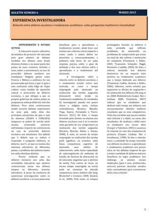 EXPERIENCIA INVESTIGADORA
Relación entre deberes escolares e rendemento académico: unha perspectiva multinivel e lonxitudinal
Aprendizaxe-Servizo e Pedagoxía Intercultural: O Proxecto PEINAS
BOLETÍN NÚMERO 6
5
MARZO 2015
ANTECEDENTES E ESTADO
ACTUAL
A relevancia social e educativa
da temática do proxecto vén marcada
polo gran número de debates
xurdidos nos últimos anos desde
distintos frontes e na maior parte dos
países do noso contorno, incluído o
noso, sobre a conveniencia ou non de
prescribir deberes escolares aos
estudantes. Nalgúns países como
Francia e Bélxica a polémica foi tan
pronunciada que levou a que os pais e
nais realizaran unha folga de «lapis
caídos» como medida de oposición
radical á prescrición de deberes
escolares, o que obrigou a que os
propios gobernos de ambos países se
propuxeran unha prohibición real dos
deberes. Pero estas controversias
tamén xeraron debates importantes
no noso país, onde dúas das
principais asociacións de pais e nais
de alumnos (CEAPA e CONCAPA)
tampouco se poñen de acordo neste
asunto, mostrando posturas
enfrontadas respecto da conveniencia
ou non de prescribir deberes
escolares aos estudantes. Sen dúbida
que o debate non se reduce a
responder á pregunta «deberes, si;
deberes, non?», xa que en moitos dos
sistemas educativos de diferentes
países, o problema dos deberes tamén
ten unha abordaxe distinta.
Parece evidente que os
deberes escolares son unha das
actividades educativas que maiores
controversias xerou nos últimos
tempos en diferentes sectores
educativos. A pesar da existencia de
numerosas investigacións sobre os
deberes escolares e os seus potenciais
beneficios para a aprendizaxe e
rendemento escolar, aínda hoxe non
existen uns criterios claros respecto a
como, cando e cantos deben ser
prescritos e, consecuentemente, a
polémica está lonxe de ter unha
resposta precisa sobre o grao de
utilidade e dos seus efectos sobre a
aprendizaxe e o rendemento del
alumnado.
A investigación sobre a
relación entre os deberes escolares e
o rendemento escolar estivo moi
centrada en como o tempo
empregado polo alumnado na
realización das tarefas asignadas
(homework time) incide no
rendemento académico. Os resultados
da investigación pasada son pouco
claros e, nalgúns casos, incluso
contraditorios (Rosário, Mourão,
Trigo, Suárez, Fernández e Tuero-
Herrero, 2011). De feito, o tempo
investido polo alumno ou alumna nos
deberes escolares non é en si mesmo
unha garantía do seu compromiso na
realización das tarefas asignadas
(Rosário, Mourão, Núñez e Solano,
2008). É máis, un exceso de tempo
empregado na realización das tarefas
pode significar, en ocasións, unha
baixa competencia cognitiva do
alumnado nese ámbito de
coñecemento, unha baixa capacidade
de autorregulación do ambiente de
estudo, de factores de distracción ou
de emocións negativas que o desvían
da tarefa. Pola contra, ás veces, un
escaso tempo empregado na tarefa
pode ser sinónimo de elevada
competencia neses ámbitos (De Jong,
Westerhof e Cremers, 2000; Rosário
et al., 2008). Polo tanto, os tempos
prolongados facendo os deberes é
máis probable que reflictan
problemas de motivación ou
problemas de comprensión que sexan
un sinal de alto esforzo e motivación
do estudante (Trautwein e Köller,
2003; Trautwein, Schnyder, Niggli,
Neumann e Lüdtke, 2009). De feito, o
esforzo investido nos deberes
demostrou ter un impacto máis
positivo no rendemento académico
que o tempo dedicado aos deberes
(Trautwein, Lüdtke, Kastens e Köller,
2006). Ademais, varios estudos que
separaron os efectos da asignación e
da realización dos deberes (De Jong et
al., 2000; Muhlenbruck, Cooper, Nye e
Lindsay, 2000; Trautwein, 2007)
indican que os estudantes que
dedican máis tempo aos deberes non
necesariamente obteñen mellores
resultados que os seus compañeiros.
Unha das variables que parece mediar
esta relación é a idade, ou curso, dos
estudantes: de modesta a débil entre
os estudantes nos cursos altos
(Cooper e Valentine, 2001) e ausencia
de relación no caso dos estudantes de
primaria (Cooper, Lindsay, Nye e
Greathouse, 1998). Se ben a relación
entre a cantidade de tempo investido
nos deberes escolares e a aprendizaxe
e rendemento académico non parece
clara, no hai dúbidas respecto de que
a maior cantidade de deberes maiores
beneficios en logro académico. Sen
embargo, os axentes sociais
implicados (pais e nais, profesorado,
centros) parecen necesitar estudos
máis contundentes para convencerse
desta clara relación.
 