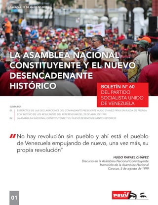 01
BOLETÍN N° 60
DEL PARTIDO
SOCIALISTA UNIDO
DE VENEZUELA
LA ASAMBLEA NACIONAL
CONSTITUYENTE Y EL NUEVO
DESENCADENANTE
HISTÓRICO
CARACAS, 10 DE MAYO DE 2017
SUMARIO:
01.	 EXTRACTOS DE LAS DECLARACIONES DEL COMANDANTE PRESIDENTE HUGO CHÁVEZ FRÍAS EN RUEDA DE PRENSA
	 CON MOTIVO DE LOS RESULTADOS DEL REFERÉNDUM DEL 25 DE ABRIL DE 1999.
02.	 LA ASAMBLEA NACIONAL CONSTITUYENTE Y EL NUEVO DESENCADENANTE HISTÓRICO.
“No hay revolución sin pueblo y ahí está el pueblo
de Venezuela empujando de nuevo, una vez más, su
propia revolución”
HUGO RAFAEL CHÁVEZ
Discurso en la Asamblea Nacional Constituyente
Hemiciclo de la Asamblea Nacional
Caracas, 5 de agosto de 1999
 