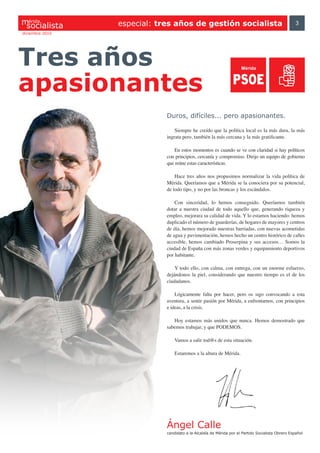 érida
                 especial: tres años de gestión socialista                                         3
diciembre 2010




Tres años
apasionantes
                             Duros, difíciles... pero apasionantes.

                                 Siempre he creído que la política local es la más dura, la más
                             ingrata pero, también la más cercana y la más gratificante.

                                En estos momentos es cuando se ve con claridad si hay políticos
                             con principios, cercanía y compromiso. Dirijo un equipo de gobierno
                             que reúne estas características.

                                 Hace tres años nos propusimos normalizar la vida política de
                             Mérida. Queríamos que a Mérida se la conociera por su potencial,
                             de todo tipo, y no por las broncas y los escándalos.

                                 Con sinceridad, lo hemos conseguido. Queríamos también
                             dotar a nuestra ciudad de todo aquello que, generando riqueza y
                             empleo, mejorara su calidad de vida. Y lo estamos haciendo: hemos
                             duplicado el número de guarderías, de hogares de mayores y centros
                             de día, hemos mejorado nuestras barriadas, con nuevas acometidas
                             de agua y pavimentación, hemos hecho un centro histórico de calles
                             accesible, hemos cambiado Proserpina y sus accesos… Somos la
                             ciudad de España con más zonas verdes y equipamiento deportivos
                             por habitante.

                                 Y todo ello, con calma, con entrega, con un enorme esfuerzo,
                             dejándonos la piel, considerando que nuestro tiempo es el de los
                             ciudadanos.

                                 Lógicamente falta por hacer, pero os sigo convocando a esta
                             aventura, a sentir pasión por Mérida, a enfrentarnos, con principios
                             e ideas, a la crisis.

                                Hoy estamos más unidos que nunca. Hemos demostrado que
                             sabemos trabajar, y que PODEMOS.

                                 Vamos a salir tod@s de esta situación.

                                 Estaremos a la altura de Mérida.




                             Ángel Calle
                             candidato a la Alcaldía de Mérida por el Partido Socialista Obrero Español
 