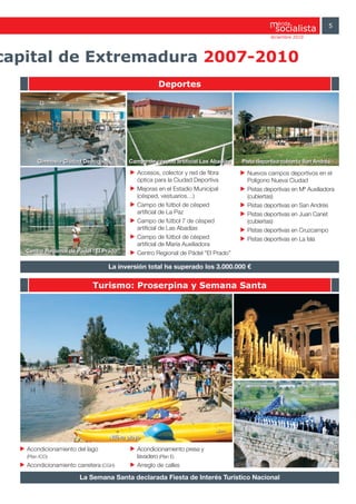 érida               5
                                                                                               diciembre 2010




capital de Extremadura 2007-2010
                                                     Deportes




        Gimnasio Ciudad Deportiva          Campo de césped artificial Las Abadías   Pista deportiva cubierta San Andrés

                                              Accesos, colector y red de fibra        Nuevos campos deportivos en el
                                              óptica para la Ciudad Deportiva         Polígono Nueva Ciudad
                                              Mejoras en el Estadio Municipal         Pistas deportivas en Mª Auxiliadora
                                              (césped, vestuarios…)                   (cubiertas)
                                              Campo de fútbol de césped               Pistas deportivas en San Andrés
                                              artificial de La Paz                    Pistas deportivas en Juan Canet
                                              Campo de fútbol 7 de césped             (cubiertas)
                                              artificial de Las Abadías               Pistas deportivas en Cruzcampo
                                              Campo de fútbol de césped               Pistas deportivas en La Isla
                                              artificial de María Auxiliadora
   Centro Regional de Pádel “El Prado”        Centro Regional de Pádel “El Prado”

                                    La inversión total ha superado los 3.000.000 €

                           Turismo: Proserpina y Semana Santa




                                    Nueva playa

   Acondicionamiento del lago                 Acondicionamiento presa y
   (Plan ICO)                                 lavadero (Plan E)
   Acondicionamiento carretera (CGH)          Arreglo de calles

                      La Semana Santa declarada Fiesta de Interés Turístico Nacional
 