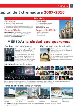 érida                7
                                                                                                                         diciembre 2010




capital de Extremadura 2007-2010
                                                                         Además…
  Patrimonio                                                              Carril Bici
  •   Excavación Cuartel Hernán Cortés                                    En 2010 se puede ir en bicicleta
  •   Excavación Las Freylas                                              desde la Ciudad Deportiva
  •   Adecuación de restos (C. Alcazaba, Acued. Montealto, C. I. Foro)    hasta Proserpina
  •   Celebración 100 Años de Excavaciones Arqueológicas                  Presupuesto: 157.000 €

  Expacio Mérida                                                          Proyecto BiciMérida
  Expacio Mérida se convertirá en el parque industrial                    • 150 bicicletas públicas
  más importante de Extremadura. A fines de 2010                          • 8 puntos de préstamo
  concluye la primera fase que ha supuesto una                            • Servicio gratuito
  inversión de 22 millones de euros.



          MÉRIDA: la ciudad que queremos
  Empleo: prioridad absoluta                                                      Mérida: capital de la solidaridad
                            El empleo es la prioridad absoluta                                          Mérida se ha situado en el panorama
                            de todas las Administraciones                                               internacional como ciudad referencia
                            socialistas en esta época de crisis.                                        de la solidaridad.

                            A través del Plan E, el Plan Urban,                                         El Día Mundial de la Cruz Roja,
                            el Pacto Local por el Empleo y el                                           El Congreso Europeo de Dependencia
                            Plan de Empleo Municipal, hemos                                             y las Jornadas Nacionales del
                            generado una importante cantidad                                            Voluntariado son una muestra de ello.
                            de empleos en nuestras ciudad.

  Mérida: ciudad de la música




  Hemos querido que, en estos 3 últimos años, Mérida se convirtiera en el principal foco de espectáculos musicales de
  Extremadura. Los mejores artistas nacionales e internacionales han pasado por Mérida.

  Mirando al futuro: obras en marcha




  Nueva Comisaría            Polígono de Medianas       Viviendas de            Nuevas                 Centro de Salud          Centro del
  de Policía                 (Ctra. Alange)             72.000 euros            Consejerías            Mérida Norte             Daño Cerebral

  En breve también serán una realidad la Escuela de Hostelería, el Palacio de Justicia, la Factoría Joven y
  el proyecto Expacio Mérida.
 