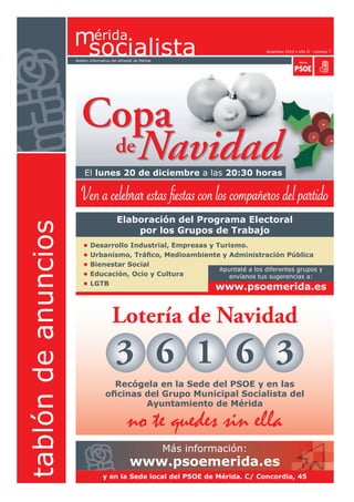 diciembre 2010 • año II - número 7

                     Boletín informativo del afiliad@ de Mérida




                        Copa
                         de Navidad
                         El lunes 20 de diciembre a las 20:30 horas

                       Ven a celebrar estas fiestas con los compañeros del partido
                                           Elaboración del Programa Electoral
tablón de anuncios




                                               por los Grupos de Trabajo
                         •   Desarrollo Industrial, Empresas y Turismo.
                         •   Urbanismo, Tráfico, Medioambiente y Administración Pública
                         •   Bienestar Social
                                                                Apuntaté a los diferentes grupos y
                         •   Educación, Ocio y Cultura             envíanos tus sugerencias a:
                         •   LGTB
                                                                           www.psoemerida.es


                                         Lotería de Navidad
                                           3 6 1 6 3
                                       Recógela en la Sede del PSOE y en las
                                     oficinas del Grupo Municipal Socialista del
                                              Ayuntamiento de Mérida

                                                 no te quedes sin ella
                                                                  Más información:
                                                   www.psoemerida.es
                                    y en la Sede local del PSOE de Mérida. C/ Concordia, 45
 
