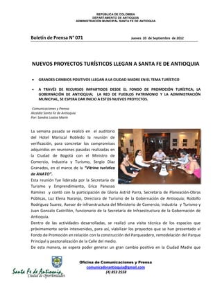 REPÚBLICA DE COLOMBIA
                                          DEPARTAMENTO DE ANTIOQUIA
                                 ADMINISTRACIÓN MUNICIPAL SANTA FE DE ANTIOQUIA




Boletín de Prensa N° 071                                        Jueves 20 de Septiembre de 2012




NUEVOS PROYECTOS TURÍSTICOS LLEGAN A SANTA FE DE ANTIOQUIA

     GRANDES CAMBIOS POSITIVOS LLEGAN A LA CIUDAD MADRE EN EL TEMA TURÍSTICO

     A TRAVÉS DE RECURSOS IMPARTIDOS DESDE EL FONDO DE PROMOCIÓN TURÍSTICA; LA
     GOBERNACIÓN DE ANTIOQUIA; LA RED DE PUEBLOS PATRIMONIO Y LA ADMINISTRACIÓN
     MUNICPIAL, SE ESPERA DAR INICIO A ESTOS NUEVOS PROYECTOS.

 Comunicaciones y Prensa
Alcaldía Santa Fe de Antioquia
Por: Sandra Loaiza Marín


La semana pasada se realizó en el auditorio
del Hotel Mariscal Robledo la reunión de
verificación, para concretar los compromisos
adquiridos en reuniones pasadas realizadas en
la Ciudad de Bogotá con el Ministro de
Comercio, Industria y Turismo, Sergio Díaz
Granados, en el marco de la “Vitrina turística
de ANATO”.
Esta reunión fue liderada por la Secretaria de
Turismo y Emprendimiento, Erica Panesso
Ramírez y contó con la participación de Gloria Astrid Parra, Secretaria de Planeación-Obras
Públicas, Luz Elena Naranjo, Directora de Turismo de la Gobernación de Antioquia; Rodolfo
Rodríguez Suarez, Asesor de infraestructura del Ministerio de Comercio, Industria y Turismo y
Juan Gonzalo Castrillón, funcionario de la Secretaría de Infraestructura de la Gobernación de
Antioquia.
Dentro de las actividades desarrolladas, se realizó una visita técnica de los espacios que
próximamente serán intervenidos, para así, viabilizar los proyectos que se han presentado al
Fondo de Promoción en relación con la construcción del Parqueadero, remodelación del Parque
Principal y peatonalización de la Calle del medio.
De esta manera, se espera poder generar un gran cambio positivo en la Ciudad Madre que


                                   Oficina de Comunicaciones y Prensa
                                       comunicadorantioquia@gmail.com
                                                 (4) 853 2558
 