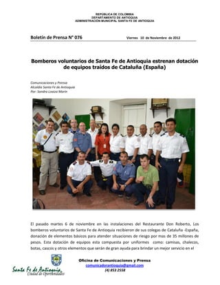 REPÚBLICA DE COLOMBIA
                                          DEPARTAMENTO DE ANTIOQUIA
                                 ADMINISTRACIÓN MUNICIPAL SANTA FE DE ANTIOQUIA




Boletín de Prensa N° 076                                      Viernes 10 de Noviembre de 2012




Bomberos voluntarios de Santa Fe de Antioquia estrenan dotación
           de equipos traídos de Cataluña (España)

Comunicaciones y Prensa
Alcaldía Santa Fe de Antioquia
Por: Sandra Loaiza Marín




El pasado martes 6 de noviembre en las instalaciones del Restaurante Don Roberto, Los
bomberos voluntarios de Santa Fe de Antioquia recibieron de sus colegas de Cataluña -España,
donación de elementos básicos para atender situaciones de riesgo por mas de 35 millones de
pesos. Esta dotación de equipos esta compuesta por uniformes como: camisas, chalecos,
botas, cascos y otros elementos que serán de gran ayuda para brindar un mejor servicio en el

                                   Oficina de Comunicaciones y Prensa
                                       comunicadorantioquia@gmail.com
                                                 (4) 853 2558
 