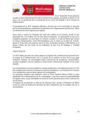 OBSERVATORIO DE
                                                                 CONFLICTOS
                                                                 SOCIOLABORALES


                                                            En la “disparada” de las protestas
sociales el factor determinante ha sido la reforma de las regalías, que quedó en firme el 2 de
mayo, con la aprobación de la conciliación de los textos del Senado y de la Cámara de
Representantes.

El presidente de la ACP, Alejandro Martínez, advierte que se ha exacerbado la situación
por la inconformidad que manifiestan las personas en los departamentos productores, frente
a la disminución de los ingresos por regalías.

Entre enero y marzo, los bloqueos han sido más visibles en el Casanare, donde se han
presentado 26, y en el Meta, con 16 casos hasta el momento. Lo preocupante es que al ser
compañías pequeñas, los casos poco se conocen, excepto si se trata de firmas que cotizan
en bolsas internacionales, como Petromagdalena, que se transa en la bolsa de Toronto.
Desde el 24 de abril, esta empresa estuvo 16 días sin producir mínimo 3.000 barriles en el
bloque Cubiro, por las tomas de los habitantes de San Luis de Palenque y Trinidad
(Casanare).

ASÍ LO HACEN

La ACP señala que entre las causas aparece la exigencia de contratación de personal local,
el arreglo de la infraestructura vial y el ajuste de los salarios al nivel de los que paga
Ecopetrol. Además, las comunidades piden construcción de acueductos, alcantarillados,
escuelas, hospitales, servicios públicos y hasta acceso a Internet por celulares en las zonas
alejadas.

Los manifestantes no se han tomado los campos productores o de exploración, pero sí se las
han arreglado para realizar los bloqueos en puntos estratégicos, o se interponen en el acceso
a las instalaciones, para no dejar ingresar a los trabajadores.
Las petroleras aseguran que sindicatos como la Unión Sindical Obrera (USO) se están
adueñando de la representación de las comunidades, y que hay ausencia de gobernabilidad
en algunas zonas, cuyas autoridades no actúan de forma oportuna para evitar o terminar las
vías de hecho.
El impacto de las protestas se sabrá en los próximos días, cuando el Ministerio de Minas
revele las cifras de producción petrolera de abril, publicación que ha tardado más de lo
acostumbrado.




                                                                                           10
                         E-mail: observatorioconflictosmt@gmail.com
 