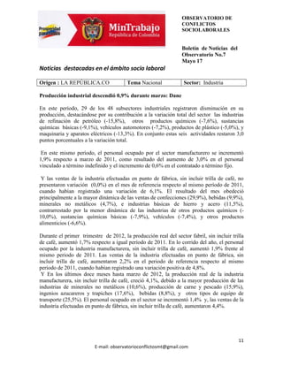 OBSERVATORIO DE
                                                                CONFLICTOS
                                                                SOCIOLABORALES


                                                                Boletín de Noticias del
                                                                Observatorio No.7
                                                                Mayo 17
Noticias destacadas en el ámbito socio laboral

Origen : LA REPÚBLICA.CO               Tema Nacional             Sector: Industria

Producción industrial descendió 0,9% durante marzo: Dane

En este período, 29 de los 48 subsectores industriales registraron disminución en su
producción, destacándose por su contribución a la variación total del sector las industrias
de refinación de petróleo (-15,8%), otros productos químicos (-7,6%), sustancias
químicas básicas (-9,1%), vehículos automotores (-7,2%), productos de plástico (-5,0%), y
maquinaria y aparatos eléctricos (-13,3%). En conjunto estas seis actividades restaron 3,0
puntos porcentuales a la variación total.

 En este mismo período, el personal ocupado por el sector manufacturero se incrementó
1,9% respecto a marzo de 2011, como resultado del aumento de 3,0% en el personal
vinculado a término indefinido y el incremento de 0,6% en el contratado a término fijo.

 Y las ventas de la industria efectuadas en punto de fábrica, sin incluir trilla de café, no
presentaron variación (0,0%) en el mes de referencia respecto al mismo período de 2011,
cuando habían registrado una variación de 6,1%. El resultado del mes obedeció
principalmente a la mayor dinámica de las ventas de confecciones (29,9%), bebidas (9,9%),
minerales no metálicos (4,7%), e industrias básicas de hierro y acero (11,5%),
contrarrestado por la menor dinámica de las industrias de otros productos químicos (-
10,0%), sustancias químicas básicas (-7,9%), vehículos (-7,4%), y otros productos
alimenticios (-6,6%).

Durante el primer trimestre de 2012, la producción real del sector fabril, sin incluir trilla
de café, aumentó 1,7% respecto a igual período de 2011. En lo corrido del año, el personal
ocupado por la industria manufacturera, sin incluir trilla de café, aumentó 1,9% frente al
mismo periodo de 2011. Las ventas de la industria efectuadas en punto de fábrica, sin
incluir trilla de café, aumentaron 2,2% en el periodo de referencia respecto al mismo
período de 2011, cuando habían registrado una variación positiva de 4,8%.
 Y En los últimos doce meses hasta marzo de 2012, la producción real de la industria
manufacturera, sin incluir trilla de café, creció 4,1%, debido a la mayor producción de las
industrias de minerales no metálicos (10,6%), producción de carne y pescado (15,9%),
ingenios azucareros y trapiches (17,6%), bebidas (8,8%), y otros tipos de equipo de
transporte (25,5%). El personal ocupado en el sector se incrementó 1,4% y, las ventas de la
industria efectuadas en punto de fábrica, sin incluir trilla de café, aumentaron 4,4%.




                                                                                          11
                         E-mail: observatorioconflictosmt@gmail.com
 