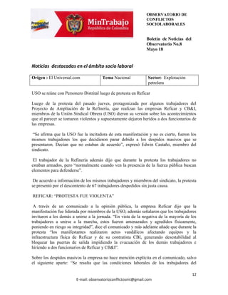 OBSERVATORIO DE
                                                               CONFLICTOS
                                                               SOCIOLABORALES


                                                               Boletín de Noticias del
                                                               Observatorio No.8
                                                               Mayo 18


Noticias destacadas en el ámbito socio laboral

Origen : El Universal.com             Tema Nacional            Sector: Explotación
                                                               petrolera

USO se reúne con Personero Distrital luego de protesta en Reficar

Luego de la protesta del pasado jueves, protagonizada por algunos trabajadores del
Proyecto de Ampliación de la Refinería, que realizan las empresas Reficar y CB&I,
miembros de la Unión Sindical Obrera (USO) dieron su versión sobre los acontecimientos
que al parecer se tornaron violentos y supuestamente dejaron heridos a dos funcionarios de
las empresas.

 “Se afirma que la USO fue la incitadora de esta manifestación y no es cierto, fueron los
mismos trabajadores los que decidieron parar debido a los despidos masivos que se
presentaron. Decían que no estaban de acuerdo”, expresó Edwin Castaño, miembro del
sindicato.

 El trabajador de la Refinería además dijo que durante la protesta los trabajadores no
estaban armados, pero “normalmente cuando ven la presencia de la fuerza pública buscan
elementos para defenderse”.

 De acuerdo a información de los mismos trabajadores y miembros del sindicato, la protesta
se presentó por el descontento de 67 trabajadores despedidos sin justa causa.

REFICAR: “PROTESTA FUE VIOLENTA”

 A través de un comunicado a la opinión pública, la empresa Reficar dijo que la
manifestación fue liderada por miembros de la USO, además señalaron que los trabajadores
invitaron a los demás a unirse a la jornada. “En vista de la negativa de la mayoría de los
trabajadores a unirse a la marcha, estos fueron amenazados y agredidos físicamente,
poniendo en riesgo su integridad”, dice el comunicado y más adelante añade que durante la
protesta “los manifestantes realizaron actos vandálicos afectando equipos y la
infraestructura física de Reficar y de su contratista CBI, generando desestabilidad al
bloquear las puertas de salida impidiendo la evacuación de los demás trabajadores e
hiriendo a dos funcionarios de Reficar y CB&I”.

Sobre los despidos masivos la empresa no hace mención explícita en el comunicado, salvo
el siguiente aparte: “Se resalta que las condiciones laborales de los trabajadores del

                                                                                         12
                        E-mail: observatorioconflictosmt@gmail.com
 