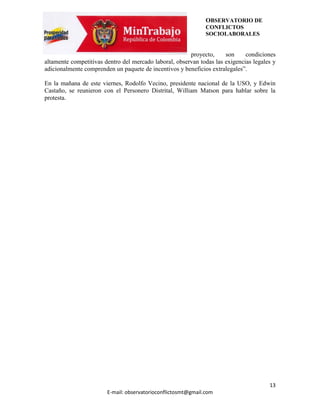 OBSERVATORIO DE
                                                               CONFLICTOS
                                                               SOCIOLABORALES


                                                        proyecto,     son     condiciones
altamente competitivas dentro del mercado laboral, observan todas las exigencias legales y
adicionalmente comprenden un paquete de incentivos y beneficios extralegales”.

En la mañana de este viernes, Rodolfo Vecino, presidente nacional de la USO, y Edwin
Castaño, se reunieron con el Personero Distrital, William Matson para hablar sobre la
protesta.




                                                                                       13
                        E-mail: observatorioconflictosmt@gmail.com
 