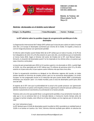 OBSERVATORIO DE
                                                                     CONFLICTOS
                                                                     SOCIOLABORALES


                                                                     Boletín de Noticias del
                                                                     Observatorio No.10
                                                                     Mayo 23


Noticias destacadas en el ámbito socio laboral

Origen : La República                     Tema:Desempleo              Sector: Trabajo


     La OIT advierte sobre los posibles riesgos de una generación perdida por el alto
                                        desempleo

La Organización Internacional del Trabajo (OIT) señala que la tasa de paro subirá en todo el mundo
este año y en Europa el desempleo aumentará por encima de la media. En España y Grecia se
corre el riesgo de provocar una 'generación perdida'.

El informe sobre Empleo Juvenil Global 2012 de la OIT señala que en todo el mundo, el 12,7% de
los trabajadores de entre 15 y 24 años estarán en paro este año, una tendencia que se mantendrá
al menos hasta 2016. Según el director del sector de Empleo de la OIT, José Manual Salazar-
Xirinachs, la situación del desempleo juvenil 'no ha mejorado en los últimos años y no parece que
vaya a hacerlo a corto plazo'.

La tasa de paro proyectada para 2012 es 0,1 puntos superior a la alcanzada en 2011, cuando llegó
al 12,6%. Las cifras aportadas por la OIT indican que 75 millones de personas entre 15 y 24 años
estarán en el paro este año, lo que supone cuatro millones más que hace cinco años.

Si bien la recuperación económica es desigual en las diferentes regiones del mundo, en todas
existen desafíos en términos de empleo juvenil, pero en las economías desarrolladas y la Unión
Europea 'no han progresado mucho en la reducción del paro juvenil desde 2009' y actualmente
enfrentan una situación 'peor' a la media mundial, pues la tasa de desempleo juvenil para 2012
será del 18%.

El experto de la OIT cree que la profundidad de la actual crisis puede provocar una 'generación
pérdida' de jóvenes en países como España y Grecia y sugirió que la solución pasa por políticas que
alienten nuevamente el crecimiento y la contratación en el sector privado.

'Estamos ante una crisis que puede llevar a una generación perdida o muy seriamente marcada. Se
sabe que si no se comienza bien en el mercado laboral, si transcurre mucho tiempo antes de
conseguir el primer empleo, esto influirá en el tipo de trabajo y en los ingresos por el resto de la
vida'.

Los 'ninis' alimentan el paro
La OIT destacó que el 12,6% de desempleo juvenil mundial en 2011 ascendería en realidad hasta el
13,6% si se tuviese en cuenta a los 'ninis', término informal acuñado para definir al colectivo de

                                                                                                 14
                           E-mail: observatorioconflictosmt@gmail.com
 